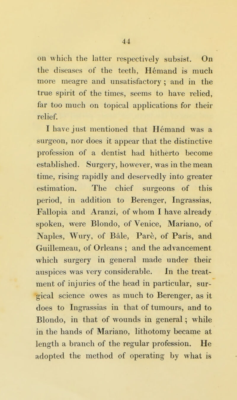 on which the latter respectively subsist. On the diseases of the teeth, H6mand is much more meagre and unsatisfactory ; and in the true spirit of the times, seems to have relied, far too much on topical applications for their relief. I have just mentioned that Hemand was a surgeon, nor does it appear that the distinctive profession of a dentist had hitherto become established. Surgery, however, was in the mean time, rising rapidly and deservedly into greater estimation. The chief surgeons of this period, in addition to Berenger, Ingrassias, Fallopia and Aranzi, of whom I have already spoken, were Blondo, of Venice, Mariano, of Naples, Wury, of Bale, Pare, of Paris, and Guillemeau, of Orleans ; and the advancement which surgery in general made under their auspices was very considerable. In the treat- ment of injuries of the head in particular, sur- gical science owes as much to Berenger, as it does to Ingrassias in that of tumours, and to Blondo, in that of wounds in general; while in the hands of Mariano, lithotomy became at length a branch of the regular profession. He adopted the method of operating by what is