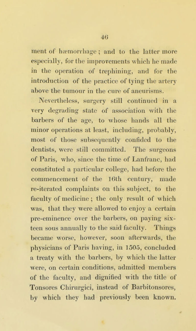 4(J ment of hirmon hage ; and to the latter more especially, for the improvements which he made in the operation of trephining, and for the introduction of the practice of tying the artery above the tumour in the cure of aneurisms. Nevertheless, surgery still continued in a very degrading state of association with the barbers of the age, to whose hands all the minor operations at least, including, probably, most of those subsequently confided to the dentists, were still committed. The surgeons of Paris, who, since the time of Lanfranc, had constituted a particular college, had before the commencement of the 16th century, made re-iterated complaints on this subject, to the faculty of medicine ; the only result of which was, that they were allowed to enjoy a certain pre-eminence over the barbers, on paying six- teen sous annually to the said faculty. Things became worse, however, soon afterwards, the physicians of Paris having, in 1505, concluded a treaty with the barbers, by which the latter were, on certain conditions, admitted members of the faculty, and dignified with the title of Tonsores Chirurgici, instead of Barbitonsores, by which they had previously been known.