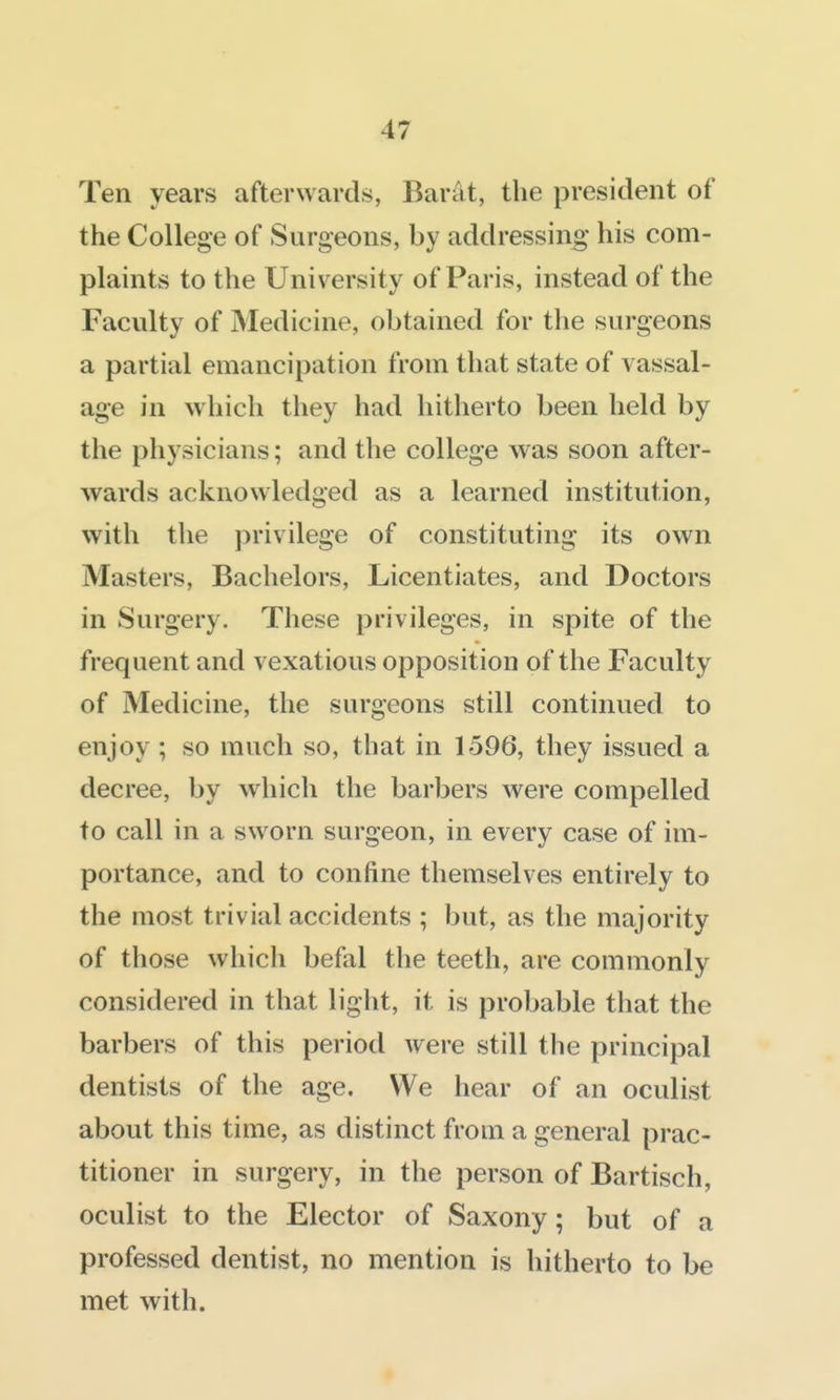 Ten years afterwards, Barat, the president of the College of Surgeons, by addressing his com- plaints to the University of Paris, instead of the Faculty of Medicine, obtained for the surgeons a partial emancipation from that state of vassal- age in which they had hitherto been held by the physicians; and the college was soon after- wards acknowledged as a learned institution, with the privilege of constituting its own Masters, Bachelors, Licentiates, and Doctors in Surgery. These privileges, in spite of the frequent and vexatious opposition of the Faculty of Medicine, the surgeons still continued to enjoy ; so much so, that in 1596, they issued a decree, by which the barbers were compelled to call in a sworn surgeon, in every case of im- portance, and to confine themselves entirely to the most trivial accidents ; but, as the majority of those which befal the teeth, are commonly considered in that light, it is probable that the barbers of this period were still the principal dentists of the age. We hear of an oculist about this time, as distinct from a general prac- titioner in surgery, in the person of Bartisch, oculist to the Elector of Saxony; but of a professed dentist, no mention is hitherto to be met with.