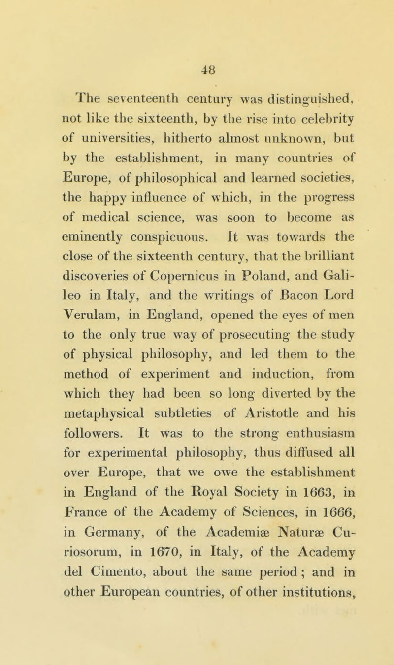 The seventeenth century was distinguished, not like the sixteenth, by the rise into celebrity of universities, hitherto almost unknown, but by the establishment, in many countries of Europe, of philosophical and learned societies, the happy influence of which, in the progress of medical science, was soon to Ijecome as eminently conspicuous. It was towards the close of the sixteenth century, that the brilliant discoveries of Copernicus in Poland, and Gali- leo in Italy, and the writings of Bacon Lord Verulam, in England, opened the eyes of men to the only true way of prosecuting the study of physical philosophy, and led them to the method of experiment and induction, from which they had been so long diverted by the metaphysical subtleties of Aristotle and his followers. It was to the strong enthusiasm for experimental philosophy, thus diffused all over Europe, that we owe the establishment in England of the Royal Society in 1663, in France of the Academy of Sciences, in 1666, in Germany, of the Academiae Naturae Cu- riosorum, in 1670, in Italy, of the Academy del Cimento, about the same period; and in other European countries, of other institutions.