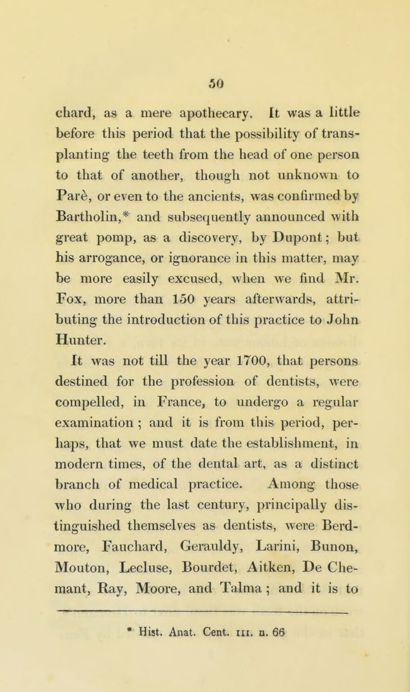 chard, as a mere apothecary. It was a little before this period that the possibility of trans- planting the teeth from the head of one person to that of another, though not unknown to Pare, or even to the ancients, was confirmed by Bartholin,* and subsequently announced with great pomp, as a discovery, by Dupont; but his arrogance, or ignorance in this matter, may be more easily excused, when we find Mr. Fox, more than 150 years afterwards, attri- buting the introduction of this practice to John Hunter. It was not till the year 1700, that persons destined for the profession of dentists, w-ere compelled, in France, to undergo a regular examination ; and it is from this period, per- haps, that we must date the establishment, in modern times, of the dental art, as a distinct branch of medical practice. Among those who during the last century, principally dis- tinguished themselves as dentists, were Berd- more, Fauchard, Gerauldy, Larini, Bunon, Mouton, Lecluse, Bourdet, Aitken, De Che- mant, Ray, Moore, and Talma; and it is to • Hist. Anat. Cent. m. u. 66