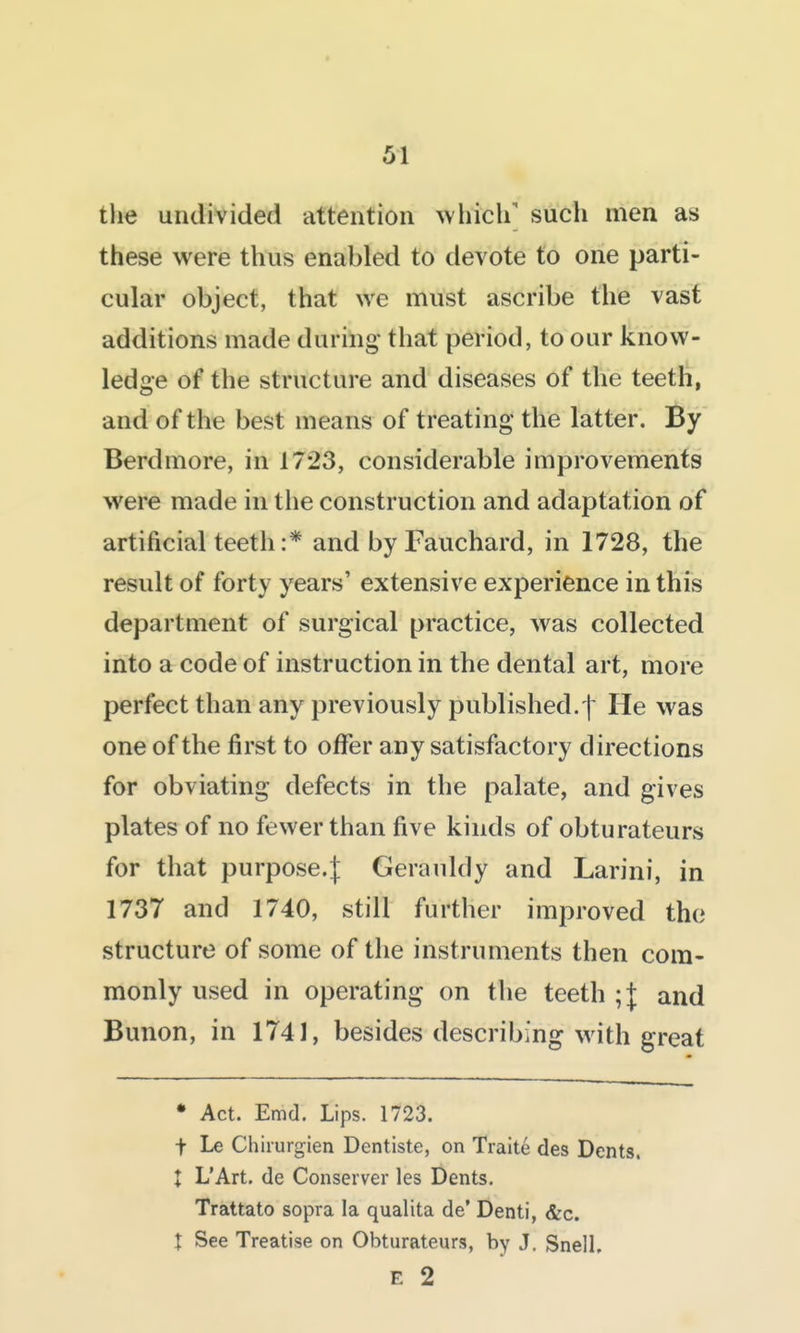 the undivided attention ^vhich' such men as these were thus enabled to devote to one parti- cular object, that we must ascribe the vast additions made during that period, to our know- ledge of the structure and diseases of the teeth, and of the best means of treating the latter. By Berdmore, in 1723, considerable improvements were made in tlie construction and adaptation of artificial teeth :* and by Fauchard, in 1728, the result of forty years' extensive experience in this department of surgical practice, was collected into a code of instruction in the dental art, more perfect than any previously published.| He was one of the first to offer any satisfactory directions for obviating defects in the palate, and gives plates of no fewer than five kinds of obturateurs for that purpose.^ Gerauldy and Larini, in 1737 and 1740, still further improved the structure of some of the instruments then com- monly used in operating on the teeth ;| and Bunon, in 1741, besides describing with great • Act. Emd. Lips. 1723. t Le Chirurgien Dentiste, on Traite des Dents. I L'Art. de Conserver les Dents. Trattato sopra la qualita de' Denti, &c. X See Treatise on Obturateurs, by J. Snell, E 2
