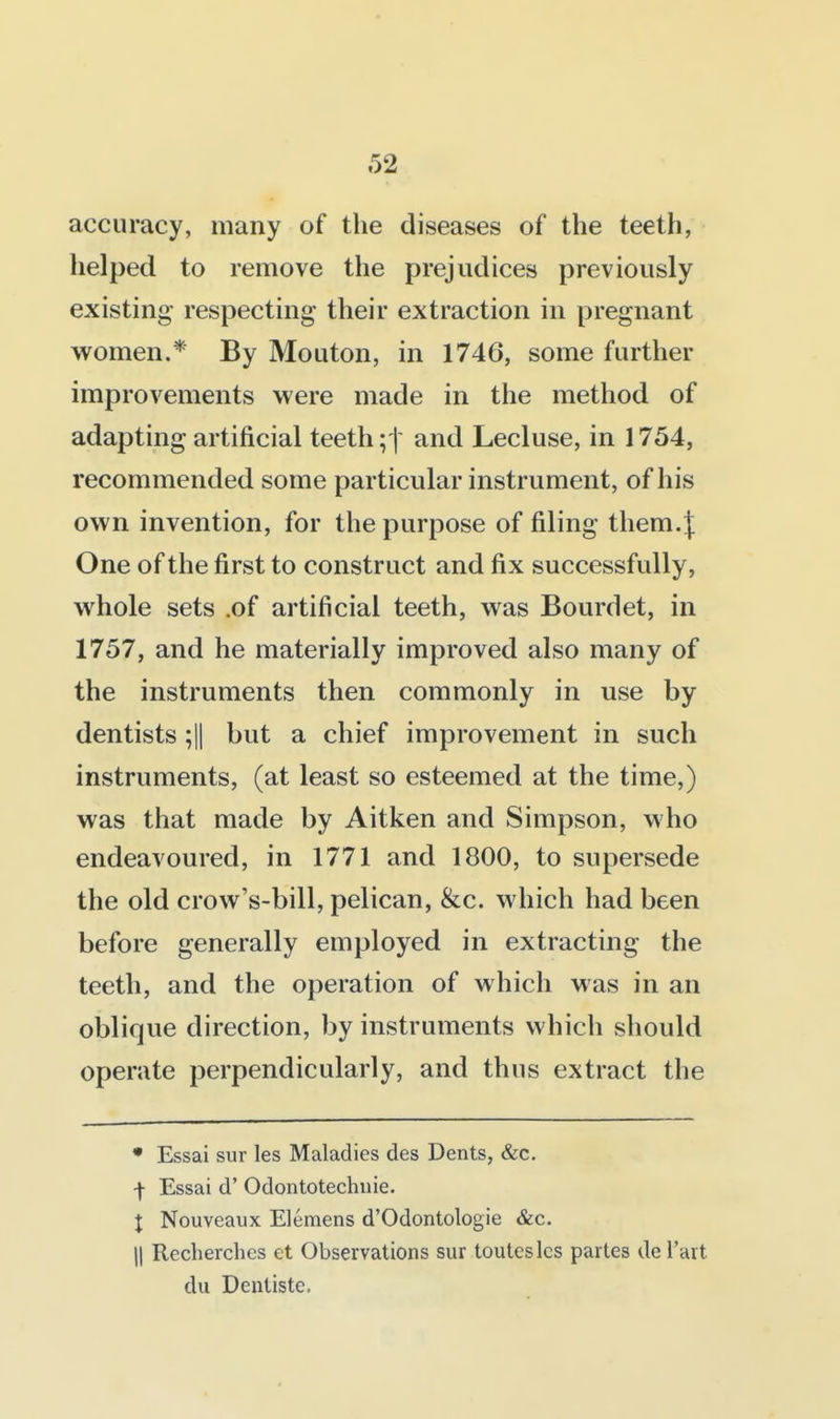accuracy, many of the diseases of the teeth, helped to remove the prejudices previously existing- respecting their extraction in pregnant women.* By Mouton, in 1746, some further improvements were made in the method of adapting artificial teethand Lecluse, in 1754, recommended some particular instrument, of his own invention, for the purpose of filing them.J One of the first to construct and fix successfully, whole sets .of artificial teeth, was Bourdet, in 1757, and he materially improved also many of the instruments then commonly in use by dentists ;|| but a chief improvement in such instruments, (at least so esteemed at the time,) was that made by Aitken and Simpson, who endeavoured, in 1771 and 1800, to supersede the old crow's-bill, pelican, &c. which had been before generally employed in extracting the teeth, and the operation of which was in an oblique direction, by instruments which should operate perpendicularly, and thus extract the • Essai sur les Maladies des Dents, &c. f Essai d' Odontotechnie. X Nouveaux Elemens d'Odontologie &c. II Recherches et Observations sur touteslcs partes del'art du Dentiste.