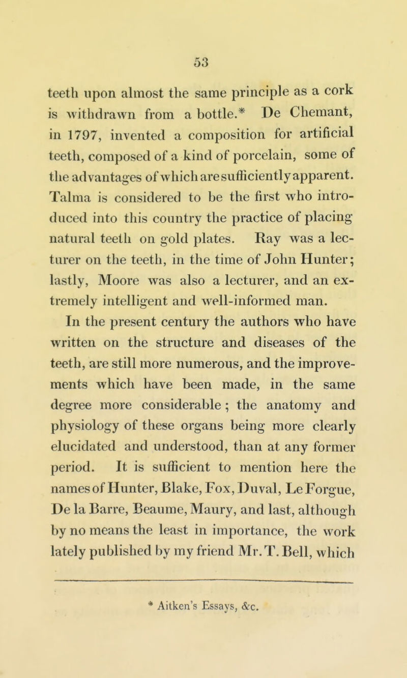 teeth upon almost the same principle as a cork is withdrawn from a bottle.* De Chemant, in 1797, invented a composition for artificial teeth, composed of a kind of porcelain, some of the advantages of which are sufficiently apparent. Talma is considered to be the first who intro- duced into this country the practice of placing natural teeth on gold plates. Ray was a lec- turer on the teeth, in the time of John Hunter; lastly, Moore was also a lecturer, and an ex- tremely intelligent and well-informed man. In the present century the authors who have written on the structure and diseases of the teeth, are still more numerous, and the improve- ments which have been made, in the same degree more considerable; the anatomy and physiology of these organs being more clearly elucidated and understood, than at any former period. It is sufficient to mention here the names of Hunter, Blake, Fox, Duval, LeForgue, De la Barre, Beaume, Maury, and last, although by no means the least in importance, the work lately published by my friend Mr.T. Bell, which * Aitken's Essays, &c.