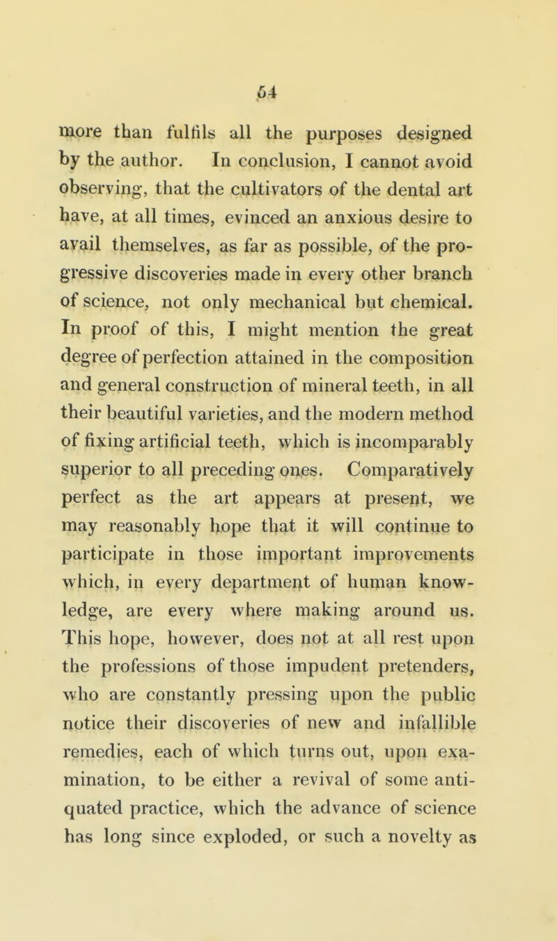 more than fulfils all the purposes designed by the author. In conclusion, I cannot avoid observing, that the cultivators of the dental art have, at all times, evinced an anxious desire to avail themselves, as far as possible, of the pro- gressive discoveries made in every other branch of science, not only mechanical but chemical. In proof of this, I might mention the great degree of perfection attained in the composition and general construction of mineral teeth, in all their beautiful varieties, and the modern method of fixing artificial teeth, vv^hich is incomparably superior to all preceding ones. Comparatively perfect as the art appears at present, we may reasonably hope that it will continue to participate in those important improvements which, in every department of human know- ledge, are every where making around us. This hope, however, does not at all rest upon the professions of those impudent pretenders, who are constantly pressing upon the public notice their discoveries of new and infallible remedies, each of which turns out, upon exa- mination, to be either a revival of some anti- quated practice, which the advance of science has long since exploded, or such a novelty as