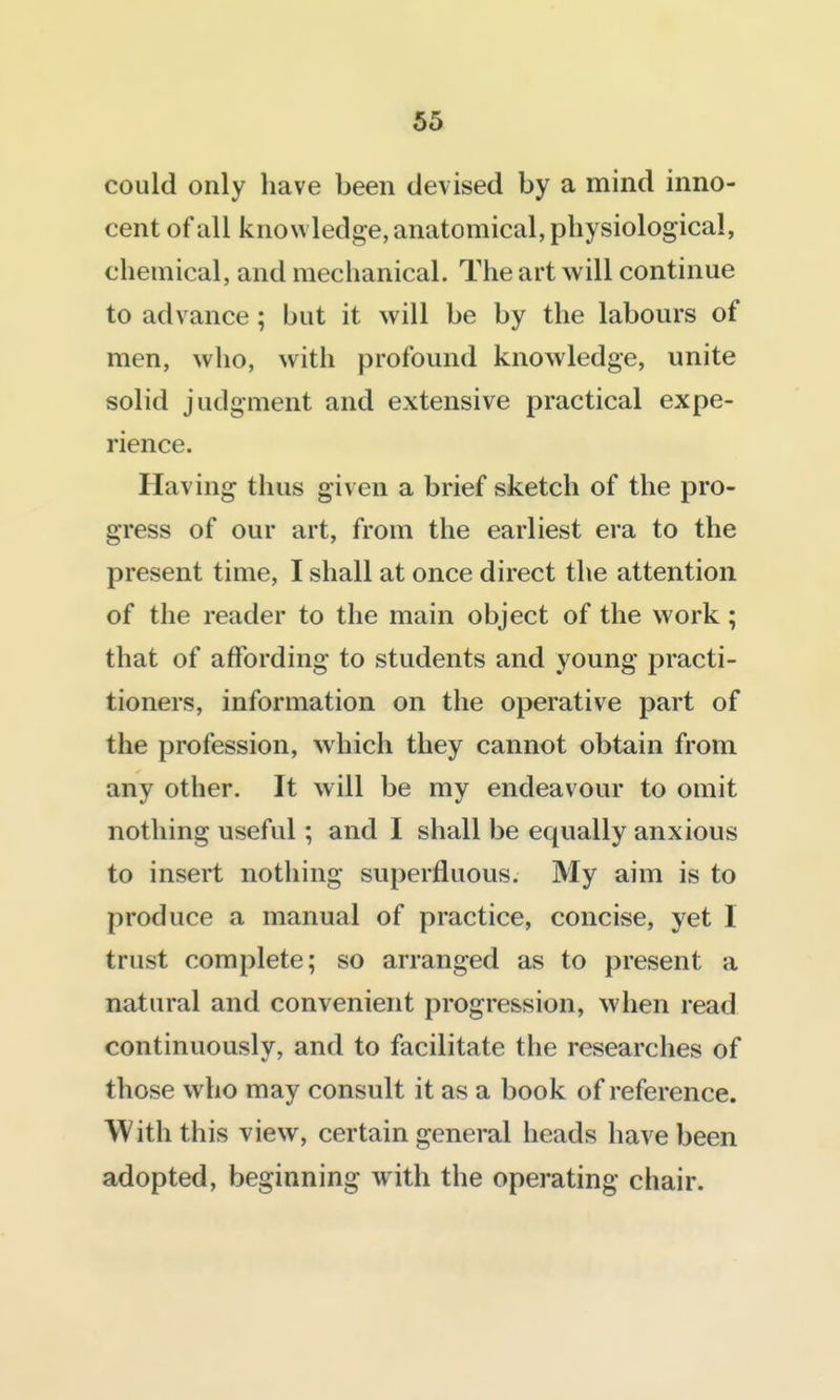 could only have been devised by a mind inno- cent of all knowledge, anatomical, physiological, chemical, and mechanical. The art will continue to advance; but it will be by the labours of men, who, with profound knowledge, unite solid judgment and extensive practical expe- rience. Having thus given a brief sketch of the pro- gress of our art, from the earliest era to the present time, I shall at once direct the attention of the reader to the main object of the work ; that of affording to students and young practi- tioners, information on the operative part of the profession, which they cannot obtain from any other. It will be my endeavour to omit nothing useful; and I shall be equally anxious to insert nothing superfluous. My aim is to produce a manual of practice, concise, yet I trust complete; so arranged as to present a natural and convenient progression, when read continuously, and to facilitate the researches of those who may consult it as a book of reference. With this view, certain general heads have been adopted, beginning with the operating chair.