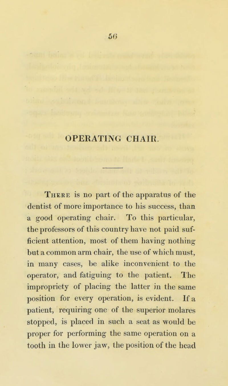 50 OPERATING CHAIR. There is no part of the apparatus of the dentist of more importance to his success, than a good operating chair. To this particular, the professors of this country have not paid suf- ficient attention, most of them having nothing but a common arm chair, the use of w^hich must, in many cases, be alike inconvenient to the operator, and fatiguing to the patient. The impropriety of placing the latter in the same position for every operation, is evident. If a patient, requiring one of the superior molares stopped, is placed in such a seat as would be proper for performing the same operation on a tooth in the lower jaw, the position of the head