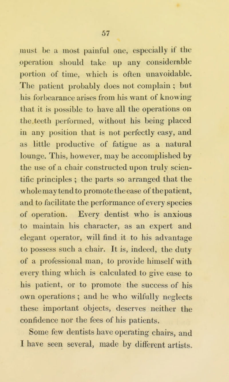 iiiu^it be a most painful one, especially if the operation should take up any considerable portion of time, Avhich is often unavoidable. The patient probably does not complain ; but his forbearance arises from his want of knowing that it is possible to have all the operations on the.teeth performed, without his being placed in any position that is not perfectly easy, and as little productive of fatigue as a natural lounge. This, however, may be accomplished by the use of a chair constructed upon truly scien- tific principles ; the parts so arranged that the whole may tend to promote the ease of the patient, and to facilitate the performance of every species of operation. Every dentist who is anxious to maintain his character, as an expert and elegant operator, will find it to his advantage to possess such a chair. It is, indeed, the duty of a professional man, to provide himself with every thing which is calculated to give ease to his patient, or to promote the success of his own operations; and he who wilfully neglects these important objects, deserves neither the confidence nor the fees of his patients. Some few dentists have operating chairs, and I have seen several, made by different artists.