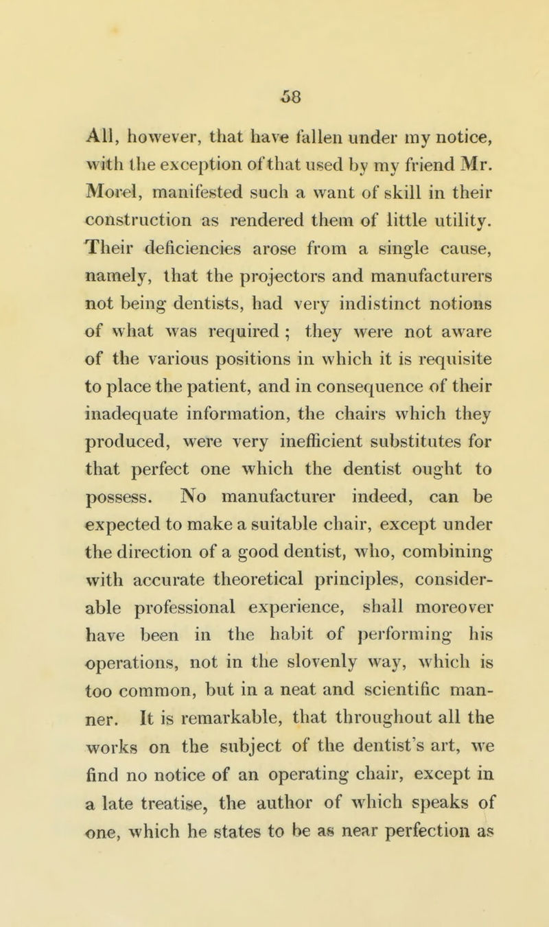 All, however, that have fallen under my notice, with the exception ot that used by my friend Mr. Morel, manifested such a want of skill in their construction as rendered them of little utility. Their deficiencies arose from a single cause, namely, that the projectors and manufacturers not being dentists, had very indistinct notions of what was required ; they were not aware of the various positions in which it is requisite to place the patient, and in consequence of their inadequate information, the chairs which they produced, were very inefficient substitutes for that perfect one which the dentist ought to possess. No manufacturer indeed, can be expected to make a suitable chair, except under the direction of a good dentist, who, combining with accurate theoretical principles, consider- able professional experience, shall moreover have been in the habit of performing his operations, not in the slovenly way, which is too common, but in a neat and scientific man- ner. It is remarkable, that throughout all the works on the subject of the dentist's art, we find no notice of an operating chair, except in a late treatise, the author of w^hich speaks of one, which he states to be as near perfection as