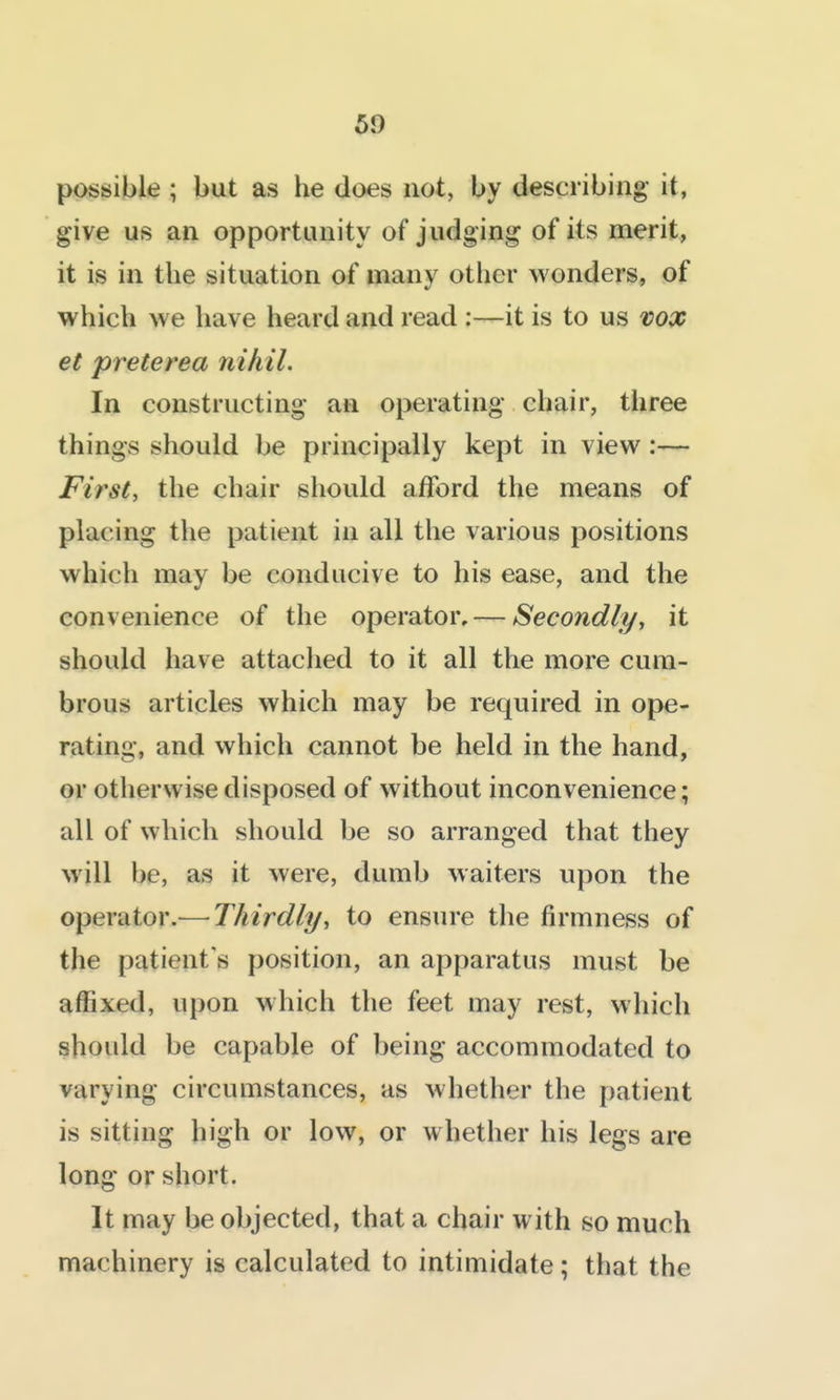 possible ; but as he does not, by describing- it, give us an opportunity of judging of its merit, it is in the situation of many other wonders, of which we have heard and read :—it is to us vox et preterea nihil. In constructing' an operating chair, three things should be principally kept in view :— First, the chair should afford the means of placing the patient in all the various positions which may be conducive to his ease, and the convenience of the operator, — Secondly, it should have attached to it all the more cum- brous articles which may be required in ope- rating, and which cannot be held in the hand, or otherwise disposed of without inconvenience; all of which should be so arranged that they will be, as it were, dumb waiters upon the operator.^—Thirdly, to ensure the firmness of the patient's position, an apparatus must be affixed, upon which the feet may rest, which should be capable of being accommodated to varying circumstances, as whether the patient is sitting high or low, or whether his legs are long or short. It may be objected, that a chair with so much machinery is calculated to intimidate; that the