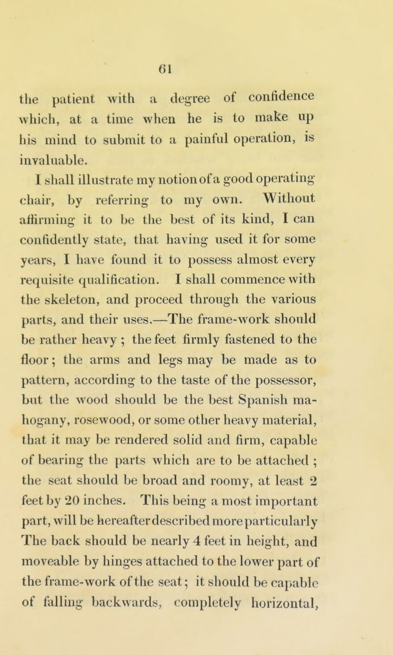 the patient with a degree of confidence Avhich, at a time when he is to make up his mind to submit to a painful operation, is invaluable. I shall illustrate my notion of a good operating chair, by referring to my own. Without attirming it to be the best of its kind, I can confidently state, that having used it for some years, I have found it to possess almost every requisite qualification. I shall commence with the skeleton, and proceed through the various parts, and their uses.—The frame-work should be rather heavy ; the feet firmly fastened to the floor; the arms and legs may be made as to pattern, according to the taste of the possessor, but the wood should be the best Spanish ma- hogany, rosewood, or some other heavy material, that it may be rendered solid and firm, capable of bearing the parts which are to be attached ; the seat should be broad and roomy, at least 2 feet by 20 inches. This being a most important part, will be hereafter described more particularly The back should be nearly 4 feet in height, and moveable by hinges attached to the lower part of the frame-work of the seat; it should be capable of falling backwards, completely horizontal,