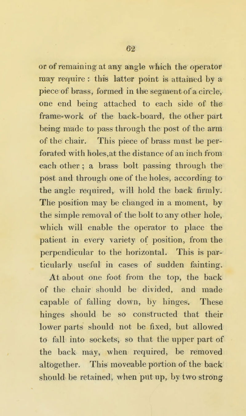 or of remaining at any angle which the operator may require : this latter point is attained by a piece of brass, formed in the segment of a circle, one end being attached to each side of the frame-work of the back-board, the other part being made to pass through the post of the arm of the chair. This piece of brass must be per- forated with holes,at the distance of an inch from each other ; a brass bolt passing through the post and through one of the holes, according to the angle required, ^vill hold the back firmly. The position may be changed in a moment, by the simple removal of the bolt to any other hole, which will enable the operator to place the patient in every variety of position, from the perpendicular to the horizontal. This is par- ticularly useful in cases of sudden fainting. At about one foot from the top, the back of the chair should be divided, and made capable of falling down, by hinges. These hinges should be so constructed that their lower parts should not be fixed, but allowed to fall into sockets, so that the upper part of the back may, when required, be removed altogether. This moveable portion of the back should be retained, when put up, by two strong