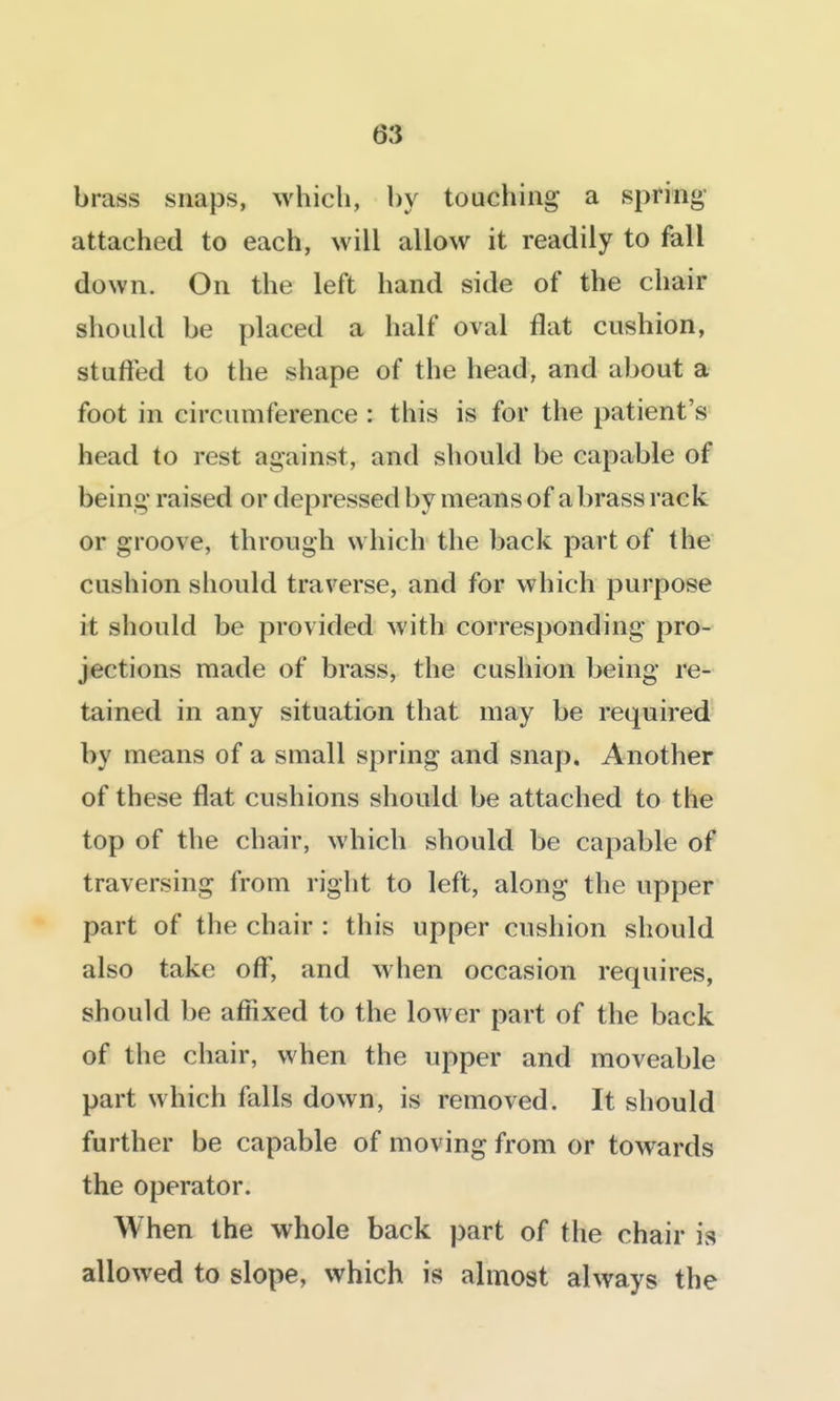 brass snaps, which, by touching a spring- attached to each, will allow it readily to fall down. On the left hand side of the chair should be placed a half oval flat cushion, stuffed to the shape of the head, and about a foot in circumference : this is for the patient's head to rest against, and should be capable of being raised or depressed by means of a brass rack or groove, through which the back part of the cushion should traverse, and for which purpose it should be provided with corresponding pro- jections made of brass, the cushion being re- tained in any situation that may be required by means of a small spring and snap. Another of these flat cushions should be attached to the top of the chair, which should be capable of traversing from right to left, along the upper part of the chair : this upper cushion should also take off, and when occasion requires, should be affixed to the lower part of the back of the chair, when the upper and moveable part which falls down, is removed. It should further be capable of moving from or towards the operator. When the whole back part of the chair is allowed to slope, which is almost always the