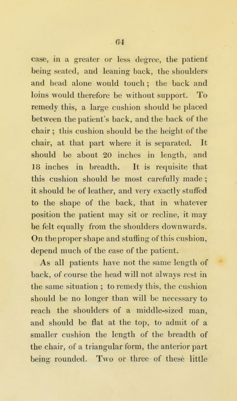 case, in a greater or less degree, the patient being seated, and leaning back, the shoulders and head alone would touch; the back and loins would therefore be without support. To remedy this, a large cushion should be placed between the patient's back, and the back of the chair ; this cushion should be the height of the chair, at that part where it is separated. It should be about 20 inches in length, and 18 inches in breadth. It is requisite that this cushion should be most carefully made ; it should be of leather, and very exactly stuffed to the shape of the back, that in whatever position the patient may sit or recline, it may be felt equally from the shoulders downwards. On the proper shape and stuffing of this cushion, depend much of the ease of the patient. As all patients have not the same length of back, of course the head will not always rest in the same situation ; to remedy this, the cushion should be no longer than will be necessary to reach the shoulders of a middle-sized man, and should be flat at the top, to admit of a smaller cushion the length of the breadth of the chair, of a triangular form, the anterior part being rounded. Two or three of these little