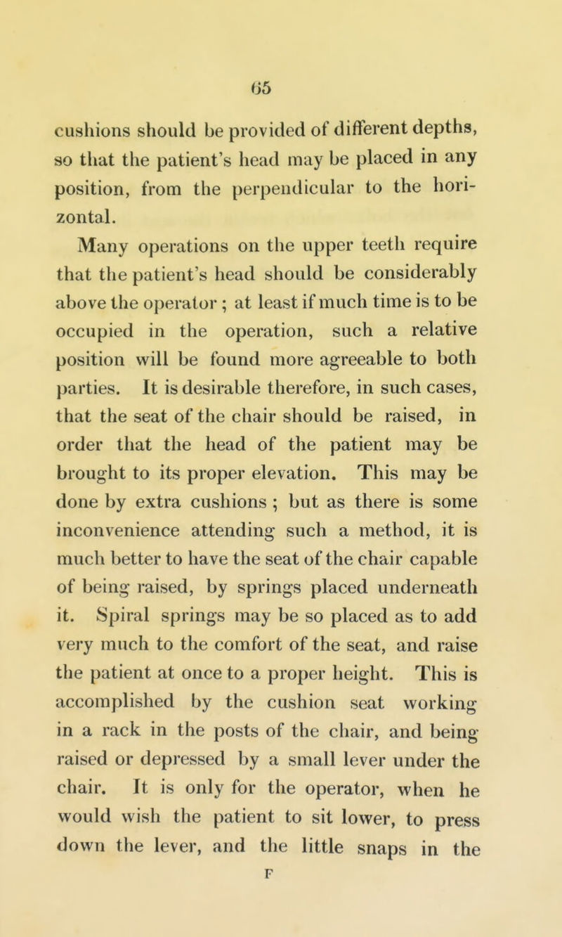 cushions should be provided of different depths, so tliat the patient's head may be placed in any position, from the perpendicular to the hori- zontal. Many operations on the upper teeth require that the patient's head should be considerably above the operator; at least if much time is to be occupied in the operation, such a relative position will be found more agreeable to both parties. It is desirable therefore, in such cases, that the seat of the chair should be raised, in order that the head of the patient may be brought to its proper elevation. This may be done by extra cushions ; but as there is some inconvenience attending such a method, it is much better to have the seat of the chair capable of being raised, by springs placed underneath it. Spiral springs may be so placed as to add very much to the comfort of the seat, and raise the patient at once to a proper height. This is accomplished by the cushion seat working in a rack in the posts of the chair, and being- raised or depressed by a small lever under the chair. It is only for the operator, when he would wish the patient to sit lower, to press down the lever, and the little snaps in the F