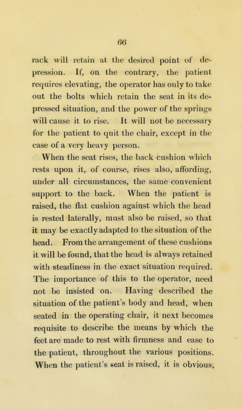 fib- rack will retain at the desired point of de- pression. If, on the contrary, the patient requires elevating, the operator has only to take out the bolts which retain the seat in its de- pressed situation, and the power of the springs will cause it to rise. It will not be necessary for the patient to quit the chair, except in the case of a very heavy person. When the seat rises, the back cushion which rests upon it, of course, rises also, affording, under all circumstances, the same convenient support to the back. When the patient is raised, the flat cushion against which the head is rested laterally, must also be raised, so that it may be exactly adapted to the situation of the head. From the arrangement of these cushions it will be found, that the head is always retained with steadiness in the exact situation required. The importance of this to the operator, need not be insisted on. Having described the situation of the patient's body and head, when seated in the operating chair, it next becomes requisite to describe the means by which the feet are made to rest with firmness and ease to the patient, throughout the various positions. When the patient's seat is raised, it is obvious,