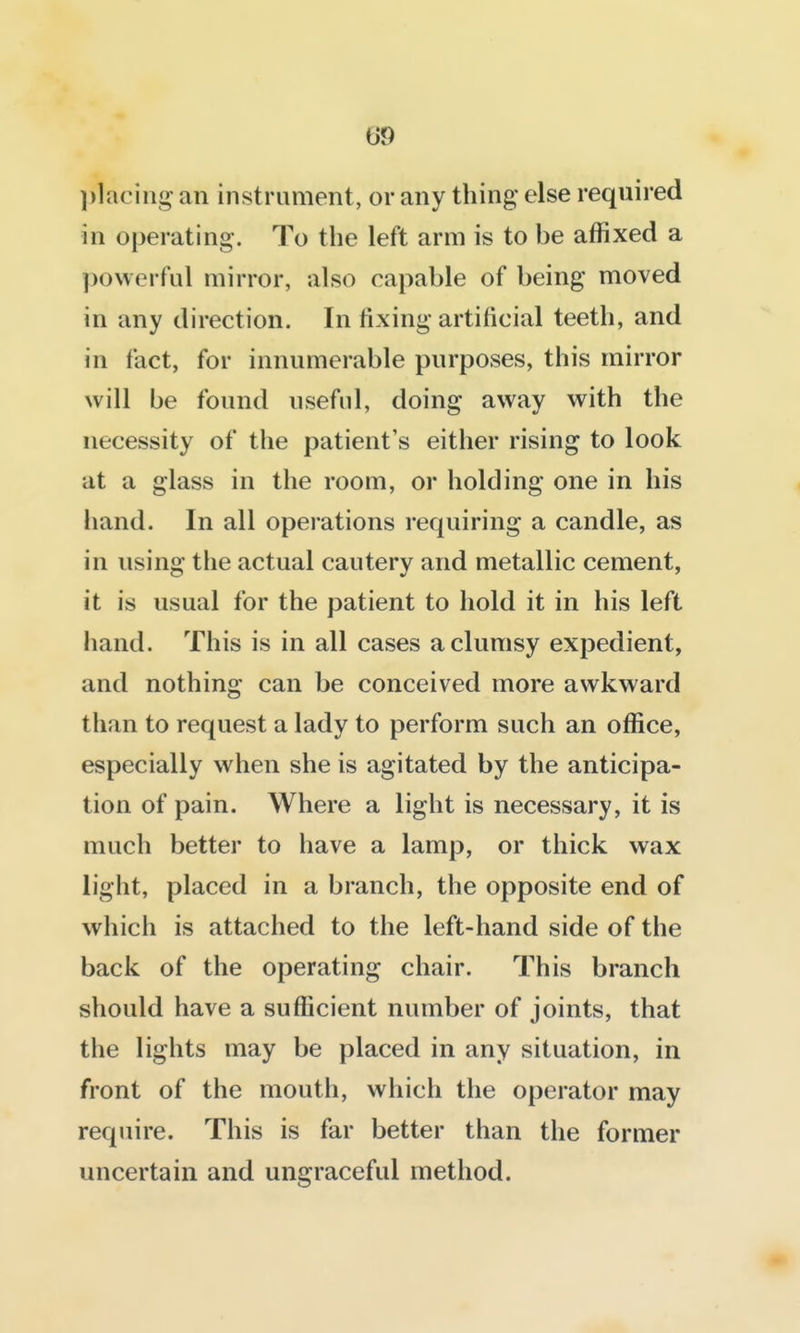 ])laciug an instrument, or any thing else required in operating. To the left arm is to be affixed a ])o\verful mirror, also capable of being moved in any direction. In fixing artificial teeth, and in fact, for innumerable purposes, this mirror will be found useful, doing away with the necessity of the patient's either rising to look at a glass in the room, or holding one in his hand. In all operations requiring a candle, as in using the actual cautery and metallic cement, it is usual for the patient to hold it in his left hand. This is in all cases a clumsy expedient, and nothing can be conceived more awkward than to request a lady to perform such an office, especially when she is agitated by the anticipa- tion of pain. Where a light is necessary, it is much better to have a lamp, or thick wax light, placed in a branch, the opposite end of which is attached to the left-hand side of the back of the operating chair. This branch should have a sufficient number of joints, that the lights may be placed in any situation, in front of the mouth, which the operator may require. This is far better than the former uncertain and ungraceful method.