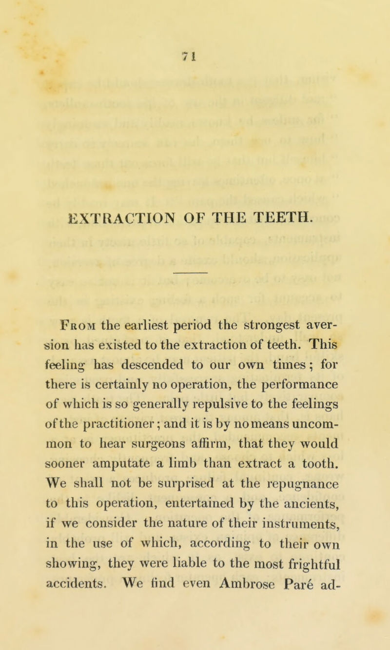 EXTUACTION OF THE TEETH. From the earliest period the strongest aver- sion has existed to the extraction of teeth. This feeling has descended to our own times; for there is certainly no operation, the performance of which is so generally repulsive to the feelings of the practitioner; and it is by no means uncom- mon to hear surgeons affirm, that they would sooner amputate a limb than extract a tooth. We shall not be surprised at the repugnance to this operation, entertained by the ancients, if we consider the nature of their instruments, in the use of which, according to their own showing, they were liable to the most frightful accidents. We find even Ambrose Pare ad-
