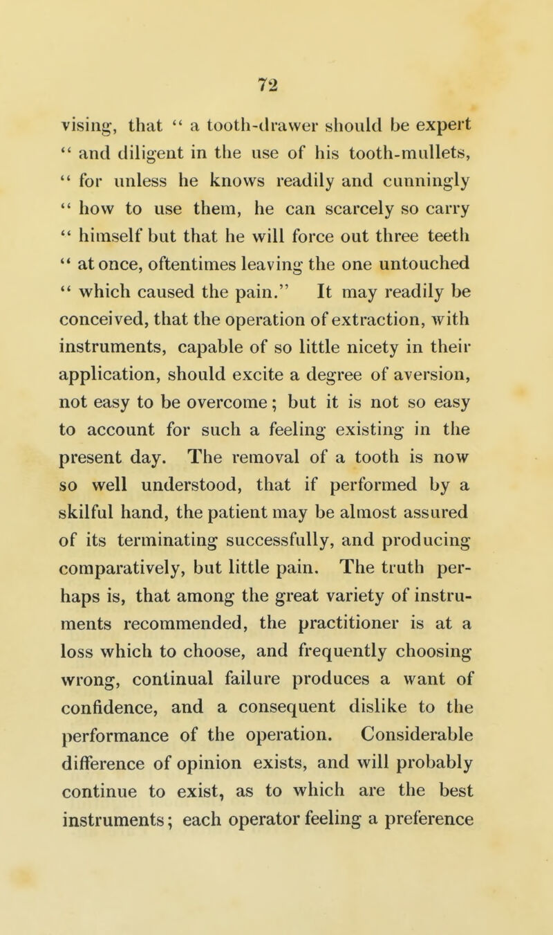 vising, that  a tootii-drawer slioiild be expert  and diligent in the use of his tooth-mullets,  for unless he knows readily and cunningly  how to use them, he can scarcely so carry  himself but that he will force out three teeth '* at once, oftentimes leaving the one untouched *' which caused the pain. It may readily be conceived, that the operation of extraction, with instruments, capable of so little nicety in their application, should excite a degree of aversion, not easy to be overcome; but it is not so easy to account for such a feeling existing in the present day. The removal of a tooth is now so well understood, that if performed by a skilful hand, the patient may be almost assured of its terminating successfully, and producing comparatively, but little pain. The truth per- haps is, that among the great variety of instru- ments recommended, the practitioner is at a loss which to choose, and frequently choosing wrong, continual failure produces a want of confidence, and a consequent dislike to the performance of the operation. Considerable difference of opinion exists, and will probably continue to exist, as to which are the best instruments; each operator feeling a preference