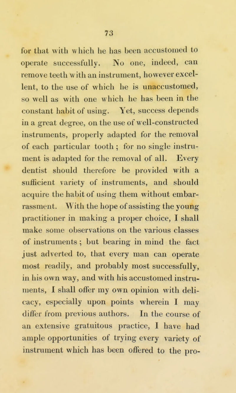 for that with wliich he has been accustomed to operate successfully. No one, indeed, can remove teeth w ith an instrument, however excel- lent, to the use of which he is unaccustomed, so well as with one which he has been in the constant habit of using. Yet, success depends in a great degree, on the use of well-constructed instruments, properly adapted for the removal of each particular tooth ; for no single instru- ment is adapted for the removal of all. Every dentist should therefore be provided with a sufficient variety of instruments, and should acquire the habit of using them without embar- rassment. With the hope of assisting the young practitioner in making a proper choice, I shall make some observations on the various classes of instruments; but bearing in mind the fact just adverted to, that every man can operate most readily, and probably most successfully, in his own way, and with his accustomed instru- ments, 1 shall offer my own opinion with deli- cacy, especially upon points wherein I may differ from previous authors. In the course of an extensive gratuitous practice, I have had ample opportunities of trying every variety of instrument which has been offered to the pro-