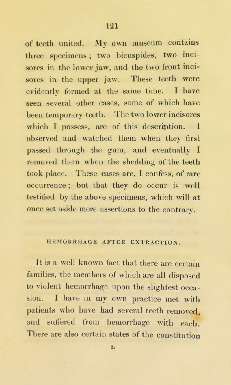of teeth united. My own museum contains three specimens; two bicuspides, two inci- sores in the lower jaw, and the two front inci- sores in the upper jaw. These teeth were evidently formed at the same time. I have seen several other cases, some of which have been temporary teeth. The two lower incisores which I possess, are of this description. I observed and watched them when they first passed through the gum, and eventually I removed them when the shedding of the teeth took place. These cases are, I confess, of rare occurrence; but that they do occur is well testified by the above specimens, which will at once set aside mere assertions to the contrary. HEMORRHAGE AFTER EXTRACTION. It is a well known fact that there are certain families, the members of which are all disposed to violent hemorrhage upon the slightest occa- sion. I have in my own practice met with patients who have had several teeth removed, and suffered from hemorrhage with each. There are also certain states of the constitution L