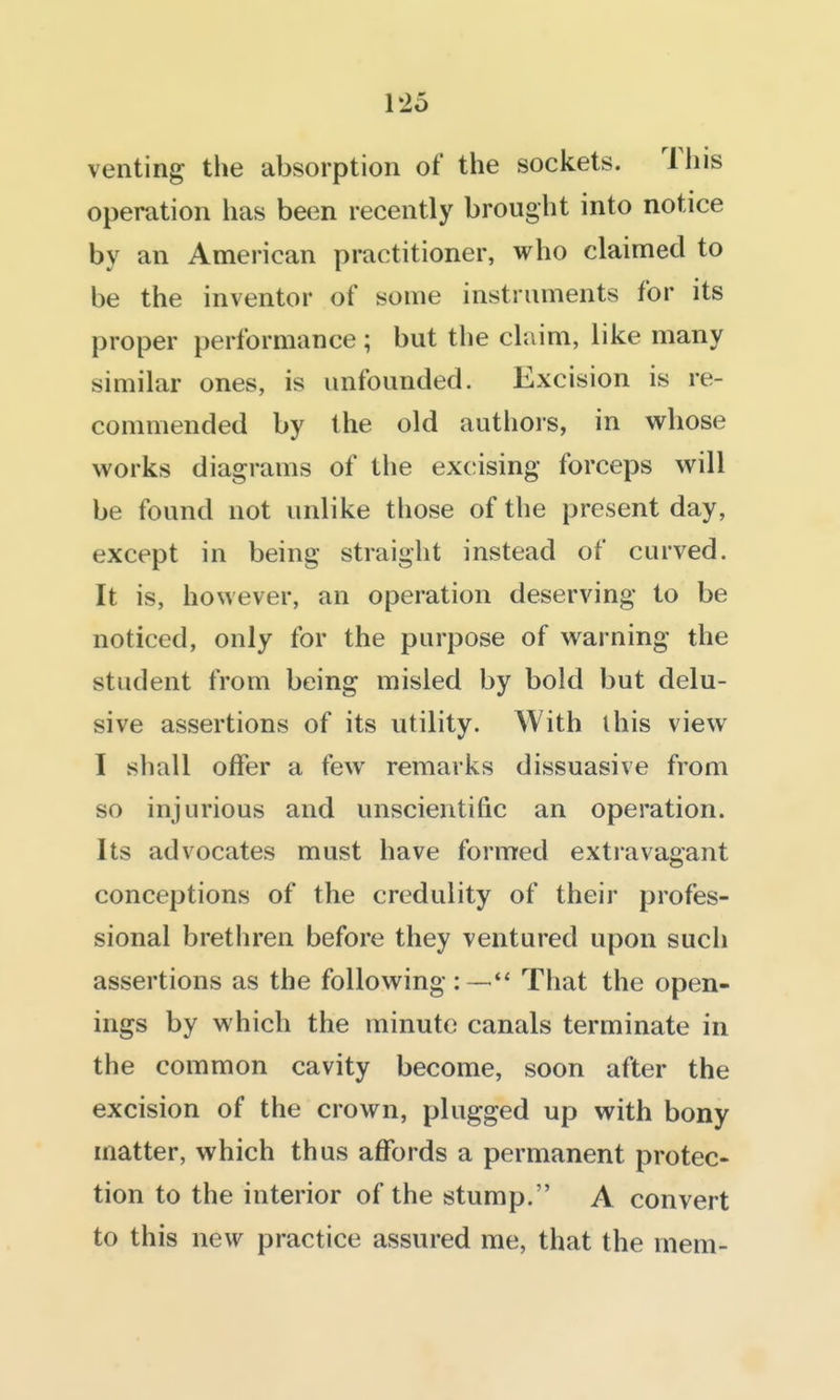 venting the absorption of the sockets. This operation has been recently brought into notice by an American practitioner, who claimed to be the inventor of some instruments for its proper performance ; but the claim, like many similar ones, is unfounded. Excision is re- commended by the old authors, in whose works diagrams of the excising forceps will be found not unlike those of the present day, except in being straight instead of curved. It is, however, an operation deserving to be noticed, only for the purpose of warning the student from being misled by bold but delu- sive assertions of its utility. With this view I shall offer a few remarks dissuasive from so injurious and unscientific an operation. Its advocates must have formed extravagant conceptions of the credulity of their profes- sional bretliren before they ventured upon such assertions as the following : —That the open- ings by which the minute canals terminate in the common cavity become, soon after the excision of the crown, plugged up with bony matter, which thus affords a permanent protec- tion to the interior of the stump. A convert to this new practice assured me, that the mem-