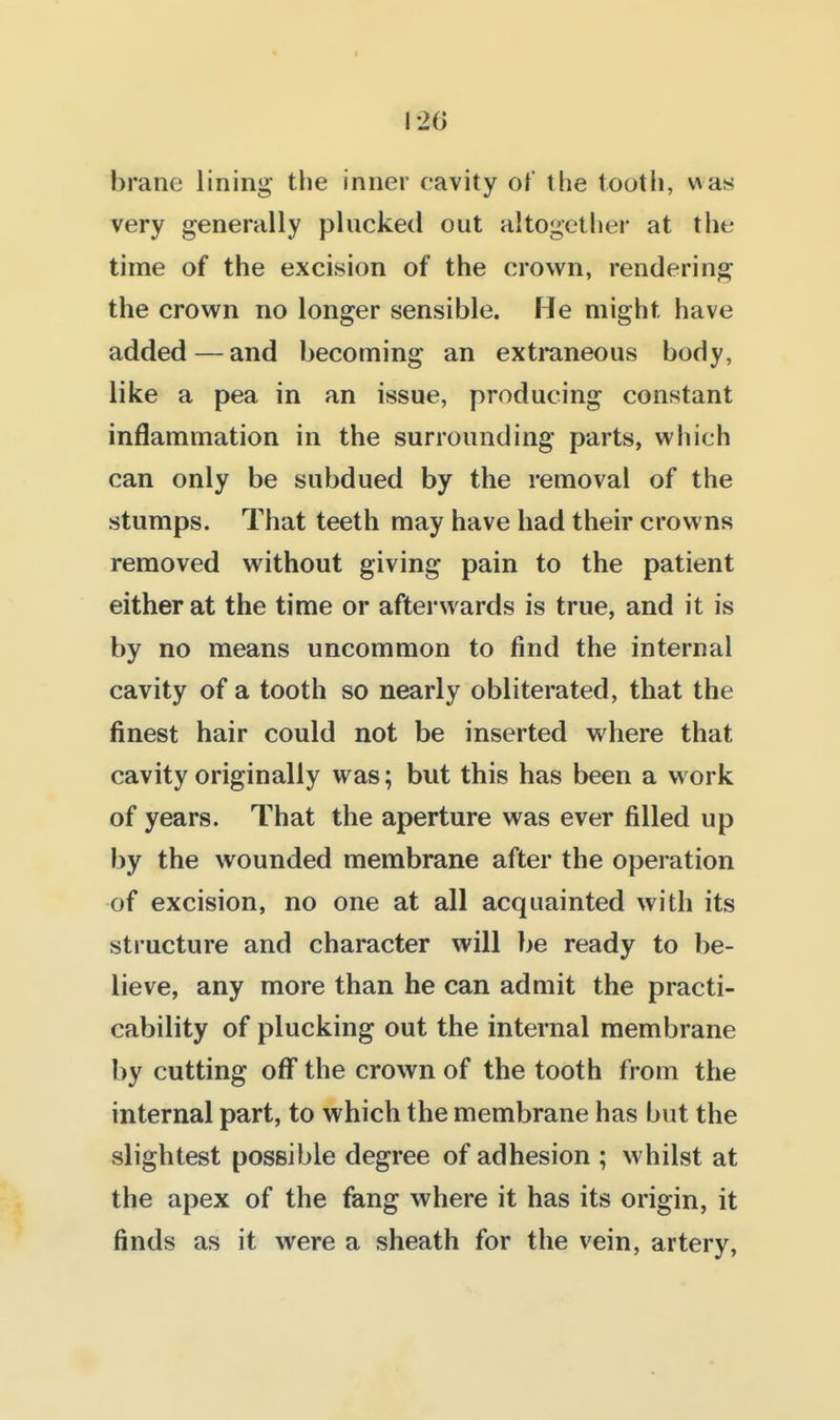 I 1-20 brane lining the inner cavity of the tooth, was very generally plucked out altogether at the time of the excision of the crown, rendering the crown no longer sensible. He might have added — and becoming an extmneous body, like a pea in an issue, producing constant inflammation in the surrounding parts, which can only be subdued by the removal of the stumps. That teeth may have had their crowns removed without giving pain to the patient either at the time or afterwards is true, and it is by no means uncommon to find the internal cavity of a tooth so nearly obliterated, that the finest hair could not be inserted where that cavity originally was; but this has been a work of years. That the aperture was ever filled up by the wounded membrane after the operation of excision, no one at all acquainted with its structure and character will be ready to be- lieve, any more than he can admit the practi- cability of plucking out the internal membrane by cutting off the crown of the tooth from the internal part, to which the membrane has but the slightest possible degree of adhesion ; whilst at the apex of the fang where it has its origin, it finds as it were a sheath for the vein, artery.