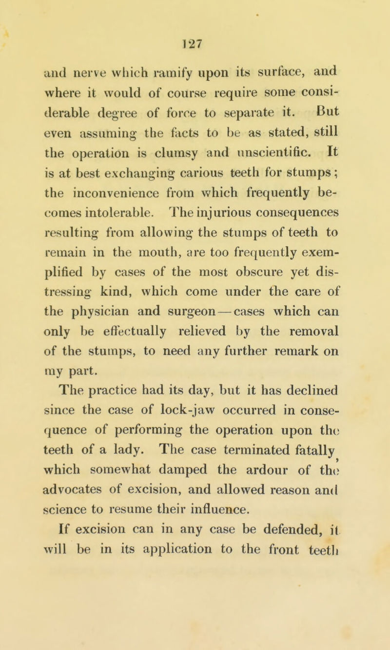 and nerve which ramify upon its surface, and where it would of course require some consi- derable degree of force to separate it. But even assuming the facts to be as stated, still the operation is clumsy and unscientific. It is at best exchanging carious teeth for stumps; the inconvenience from which frequently be- comes intolerable. The injurious consequences resulting from allowing the stumps of teeth to remain in the mouth, are too frequently exem- plified by cases of the most obscure yet dis- tressing kind, which come under the care of the physician and surgeon — cases which can only be effectually relieved by the removal of the stumps, to need any further remark on my part. The practice had its day, but it has declined since the case of lock-jaw occurred in conse- quence of performing the operation upon the; teeth of a lady. The case terminated fatally which somewhat damped the ardour of the advocates of excision, and allowed reason and science to resume their influence. If excision can in any case be defended, il will be in its application to the front teeth