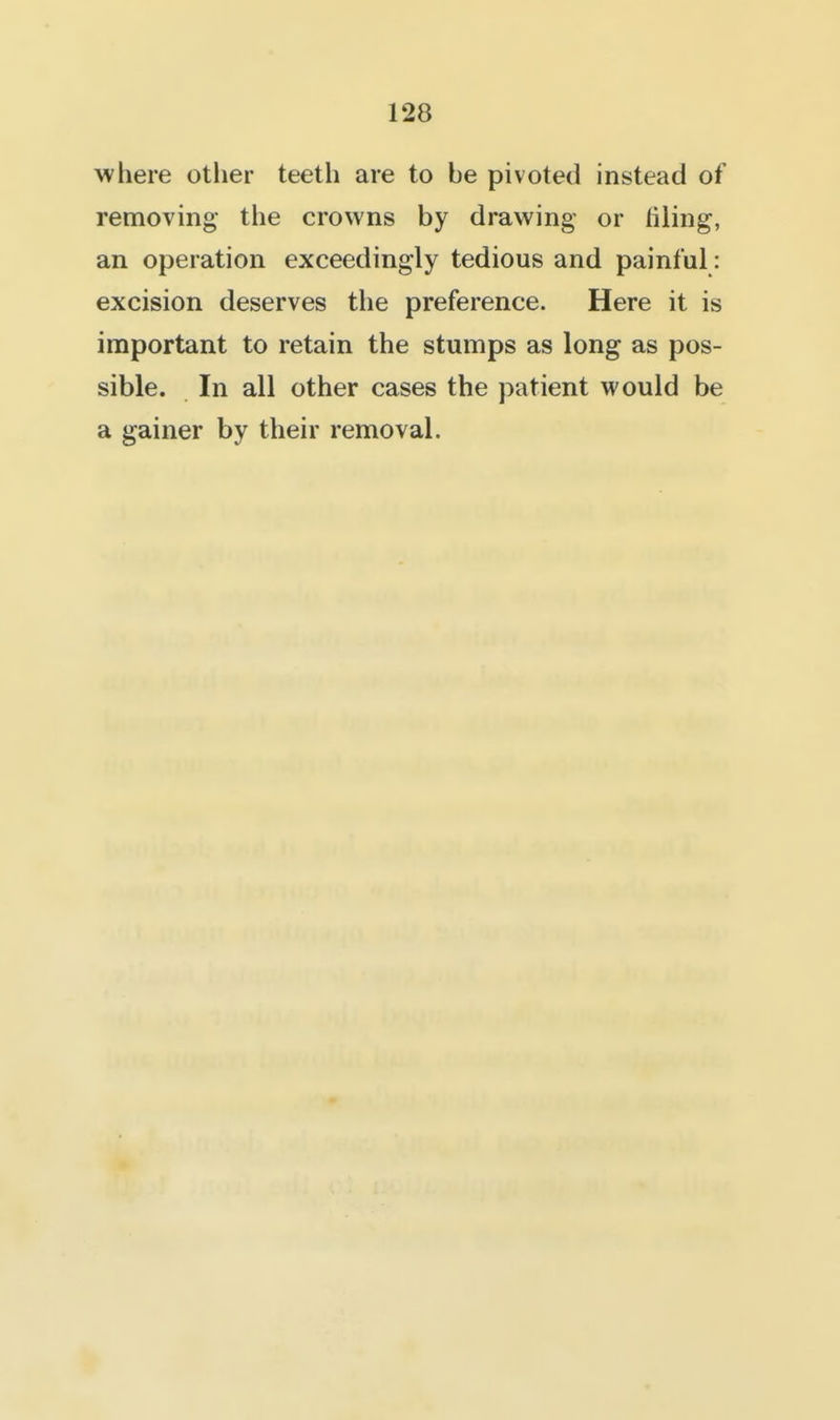 where other teeth are to be pivoted instead of removing- the crowns by drawing or filing, an operation exceedingly tedious and painful: excision deserves the preference. Here it is important to retain the stumps as long as pos- sible. In all other cases the patient would be a gainer by their removal.
