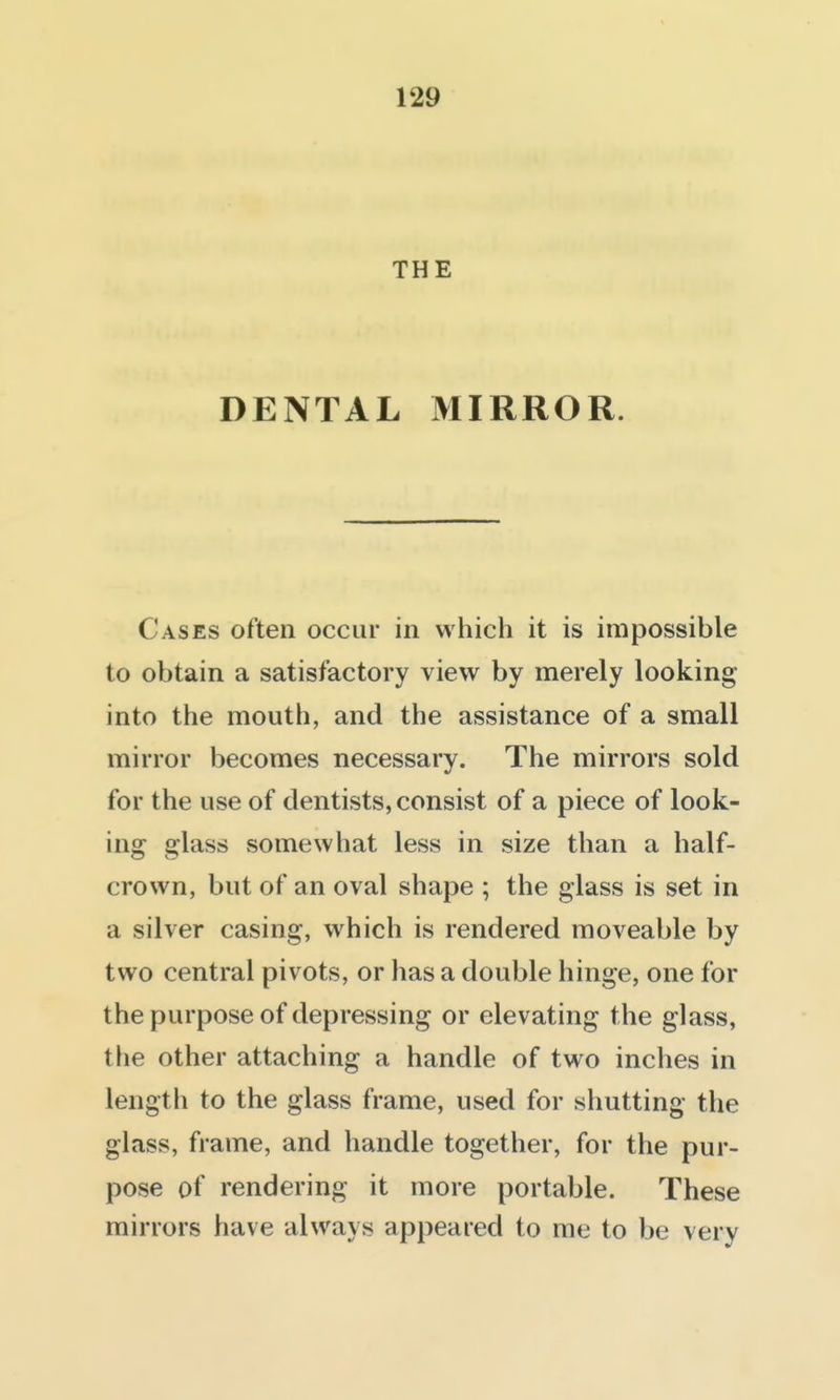 THE DENTAL MIRROR. Cases often occur in which it is impossible to obtain a satisfactory view by merely looking into the mouth, and the assistance of a small mirror becomes necessary. The mirrors sold for the use of dentists, consist of a piece of look- ing glass somewhat less in size than a half- crown, but of an oval shape ; the glass is set in a silver casing, which is rendered moveable by two central pivots, or has a double hinge, one for the purpose of depressing or elevating the glass, the other attaching a handle of two inches in length to the glass frame, used for shutting the glass, frame, and handle together, for the pur- pose of rendering it more portable. These mirrors have always appeared to me to be very