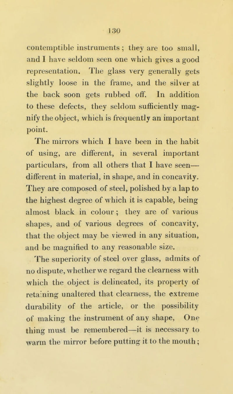 contemptible instruments ; they are too small, and I have seldom seen one whicli gives a good representation. The glass very generally gets slightly loose in the frame, and the silver at the back soon gets rubbed off. In addition to these defects, they seldom sufficiently mag- nify the object, which is frequently an important point. The mirrors which I have been in the habit of using, are different, in several important particulars, from all others that I have seen— different in material, in shaj^e, and in concavity. They are composed of steel, polished by a lap to the highest degree of which it is capable, being almost black in colour ; they are of various shapes, and of various degrees of concavity, that the object may be viewed in any situation, and be magnified to any reasonable size. The superiority of steel over glass, admits of no dispute, whether we regard the clearness with which the object is delineated, its property of retaining unaltered that clearness, the extreme durability of the article, or the possibility of making the instrument of any shape, One thing must be remembered—it is necessary to warm the mirror before putting it to the mouth;
