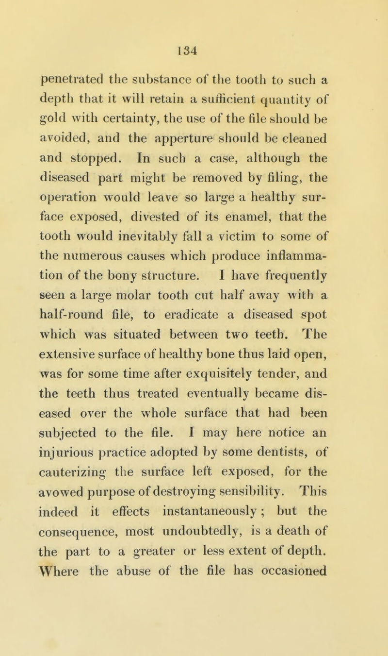 penetrated tlie substance of the tooth to such a depth that it will retain a sutiicient quantity of gold with certainty, the use of the file should be avoided, and the apperture should be cleaned and stopped. In such a case, although the diseased part might be removed by filing, the operation would leave so large a healthy sur- face exposed, divested of its enamel, that the tooth would inevitably fall a victim to some of the numerous causes which produce inflamma- tion of the bony structure. I have frequently seen a large molar tooth cut half away with a half-round file, to eradicate a diseased spot which was situated between two teeth. The extensive surface of healthy bone thus laid open, was for some time after exquisitely tender, and the teeth thus treated eventually became dis- eased over the whole surface that had been subjected to the file. I may here notice an injurious practice adopted by some dentists, of cauterizing the surface left exposed, for the avowed purpose of destroying sensibility. This indeed it effects instantaneously; but the consequence, most undoubtedly, is a death of the part to a greater or less extent of depth. Where the abuse of the file has occasioned