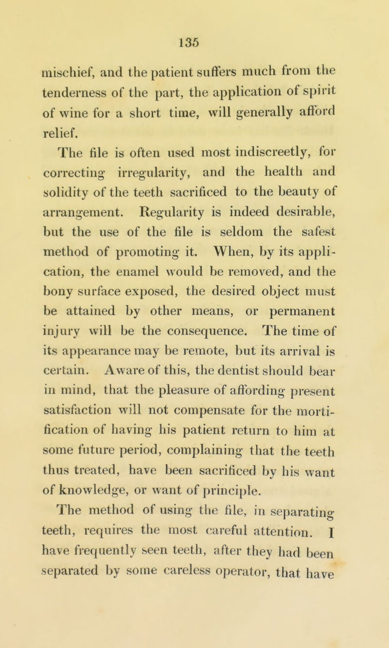 136 mischief, and the patient suffers much from the tenderness of the part, the application of spirit of wine for a short time, will generally afford relief. The file is often used most indiscreetly, for correcting irregularity, and the health and solidity of the teeth sacrificed to the beauty of arrangement. Regularity is indeed desirable, but the use of the file is seldom the safest method of promoting it. When, by its appli- cation, the enamel would be removed, and the bony surface exposed, the desired object must be attained by other means, or permanent injury will be the consequence. The time of its appearance may be remote, but its arrival is certain. Aware of this, the dentist should bear in mind, that the pleasure of affording present satisfaction will not compensate for the morti- fication of having his patient return to him at some future period, complaining that the teeth thus treated, have been sacrificed by liis want of knowledge, or want of principle. The method of using the fde, in separating teeth, requires the most careful attention. I have frequently seen teeth, after they had been separated by some careless operator, that have