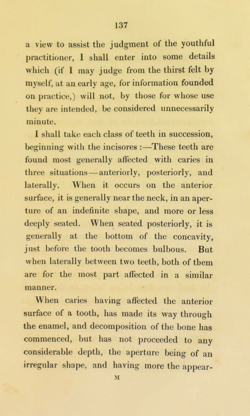 a view to assist the judgment of the youthful practitioner, I shall enter into some details which (if I may judge from the thirst felt by myself, at an early age, for information founded on practice,) will not, by those for whose use they are intended, be considered unnecessarily minute. I shall take each class of teeth in succession, beginning with the incisores :—These teeth are found most generally alfected with caries in three situations — anteriorly, posteriorly, and laterally. When it occurs on the anterior surface, it is generally near the neck, in an aper- ture of an indefinite shape, and more or less deeply seated. When seated posteriorly, it is generally at the bottom of the concavity, just before the tooth becomes bulbous. But when laterally between two teeth, both of them are for the most part affected in a similar manner. When caries having affected the anterior surface of a tooth, has made its way through the enamel, and decomposition of the bone has commenced, but has not proceeded to any considerable depth, the aperture being of an irregular shape, and having more the appear- M