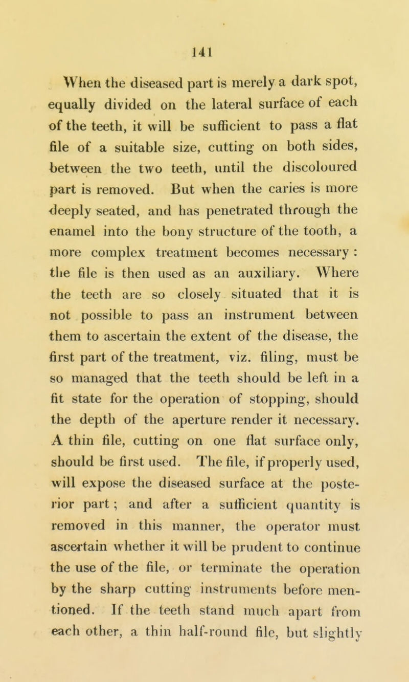 When the diseased part is merely a dark spot, equally divided on the lateral surface of each of the teeth, it will be sufficient to pass a flat file of a suitable size, cutting on both sides, between the two teeth, until the discoloured part is removed. But w hen the caries is more deeply seated, and has penetrated through the enamel into the bony structure of the tooth, a more complex treatment becomes necessary : the file is then used as an auxiliary. Where the teeth are so closely situated that it is not possible to pass an instrument between them to ascertain the extent of the disease, the first part of the treatment, viz. filing, must be so managed that the teeth should be left in a fit state for the operation of stopping, should the depth of the aperture render it necessary. A thin file, cutting on one flat surface only, should be first used. The file, if properly used, will expose the diseased surface at the i)oste- rior part; and after a sufficient quantity is removed in this manner, the operator must ascei tain whether it will be prudent to continue the use of the file, or terminate the operation by the sharp cutting instruments before men- tioned. If the teeth stand much apart from each other, a thin half-round file, but slightly