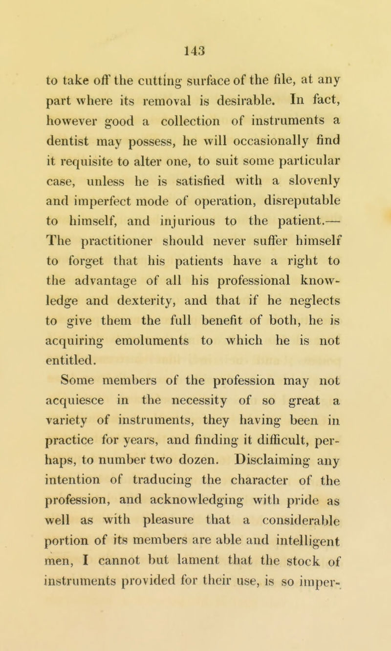 to take off the cutting surface of the file, at any part where its removal is desirable. In fact, however good a collection of instruments a dentist may possess, he will occasionally find it requisite to alter one, to suit some particular case, unless he is satisfied with a slovenly and imperfect mode of operation, disreputable to himself, and injurious to the patient.— The practitioner should never suffer himself to forget that his patients have a right to the advantage of all his professional know- ledge and dexterity, and that if he neglects to give them the full benefit of both, he is acquiring emoluments to which he is not entitled. Some members of the profession may not acquiesce in the necessity of so great a variety of instruments, they having been in practice for years, and finding it difficult, per- haps, to number two dozen. Disclaiming any intention of traducing the character of the profession, and acknowledging with pride as well as with pleasure that a considerable portion of its members are able and intelligent men, I cannot but lament that the stock of instruments provided for their use, is so imper-