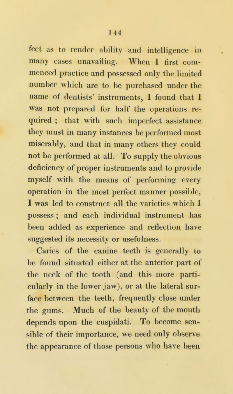 feet as to render ability and intelligrence in many cases unavailing. When I first com- menced practice and possessed only the limited number which are to be purchased under the name of dentists' instruments, I found that I was not prepared for half the operations re- quired ; that with such imperfect assistance they must in many instances be performed most miserably, and that in many others they could not be performed at all. To supply the obvious deficiency of proper instruments and to provide myself with the means of performing every operation in the most perfect manner possible, I was led to construct all the varieties which I possess ; and each individual instrument has been added as experience and reflection have suggested its necessity or usefulness. Caries of the canine teeth is generally to be found situated either at the anterior part of the neck of the tooth (and this more parti- cularly in the lower jaw), or at the lateral sur- face between the teeth, frequently close under the gums. Much of the beauty of the mouth depends upon the cuspidati. To become sen- sible of their importance, we need only observe the appearance of those persons who have been