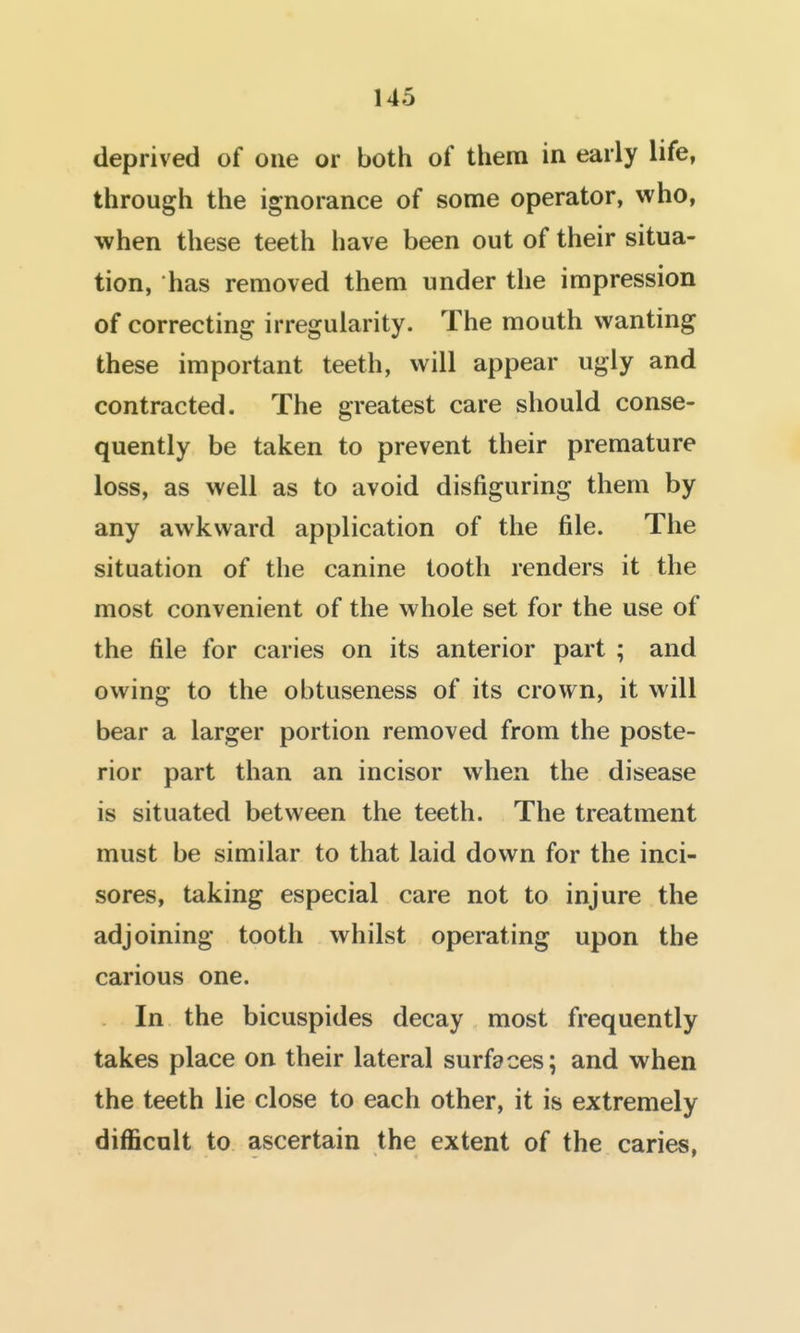 deprived of one or both of them in early life, through the ignorance of some operator, who, when these teeth have been out of their situa- tion, has removed them under the impression of correcting irregularity. The mouth wanting these important teeth, will appear ugly and contracted. The greatest care should conse- quently be taken to prevent their premature loss, as well as to avoid disfiguring them by any awkward application of the file. The situation of the canine tooth renders it the most convenient of the whole set for the use of the file for caries on its anterior part ; and owing to the obtuseness of its crown, it will bear a larger portion removed from the poste- rior part than an incisor when the disease is situated between the teeth. The treatment must be similar to that laid down for the inci- sores, taking especial care not to injure the adjoining tooth whilst operating upon the carious one. In the bicuspides decay most frequently takes place on their lateral surfaces; and when the teeth lie close to each other, it is extremely difficult to ascertain the extent of the caries,