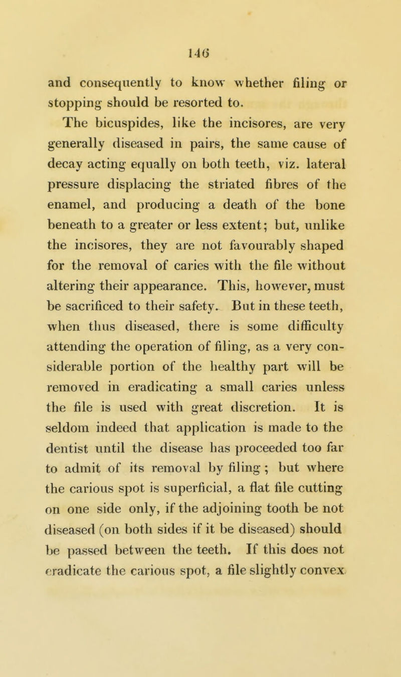 and consequently to know whether filing or stopping should be resorted to. The bicuspides, like the incisores, are very generally diseased in pairs, the same cause of decay acting equally on both teeth, viz. lateral pressure displacing the striated fibres of the enamel, and producing a death of the bone beneath to a greater or less extent; but, unlike the incisores, they are not favourably shaped for the removal of caries with the file without altering their appearance. This, however, must be sacrificed to their safety. But in these teeth, when thus diseased, there is some difficulty attending the operation of filing, as a very con- siderable portion of the healthy part will be removed in eradicating a small caries unless the file is used with great discretion. It is seldom indeed that application is made to the dentist until the disease has proceeded too far to admit of its removal by filing ; but where the carious spot is superficial, a flat file cutting on one side only, if the adjoining tooth be not diseased (on both sides if it be diseased) should be passed between the teeth. If this does not (eradicate the carious spot, a file slightly convex