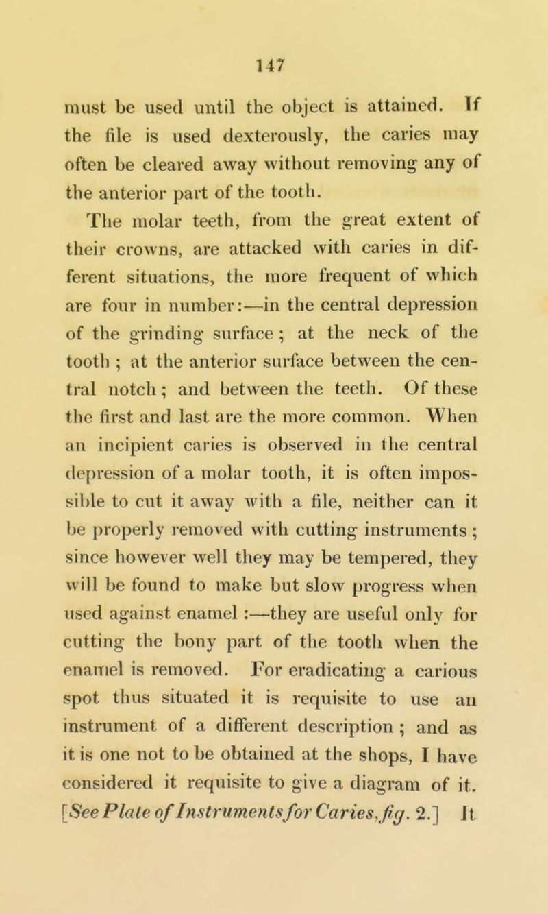 U7 must be used until the object is attained. If the file is used dexterously, the caries may often be cleared away without removing any of the anterior part of the tooth. The molar teeth, from the great extent of their crowns, are attacked with caries in dif- ferent situations, the more frequent of which are four in number:—in the central depression of the grinding surface; at the neck of the tooth ; at the anterior surface between the cen- tral notch; and between the teeth. Of these the first and last are the more common. When an incipient caries is observed in the central depression of a molar tooth, it is often impos- sible to cut it away with a file, neither can it be properly removed with cutting instruments; since however well they may be tempered, they will be found to make but slow progress when used against enamel:—they are useful only for cutting the bony part of the tootli when the enamel is removed. For eradicating a carious spot thus situated it is requisite to use an instrument of a different description ; and as it is one not to be obtained at the shops, I have considered it requisite to give a diagram of it. [See Plate of Instruments for Caries,fig. 2.] Jt