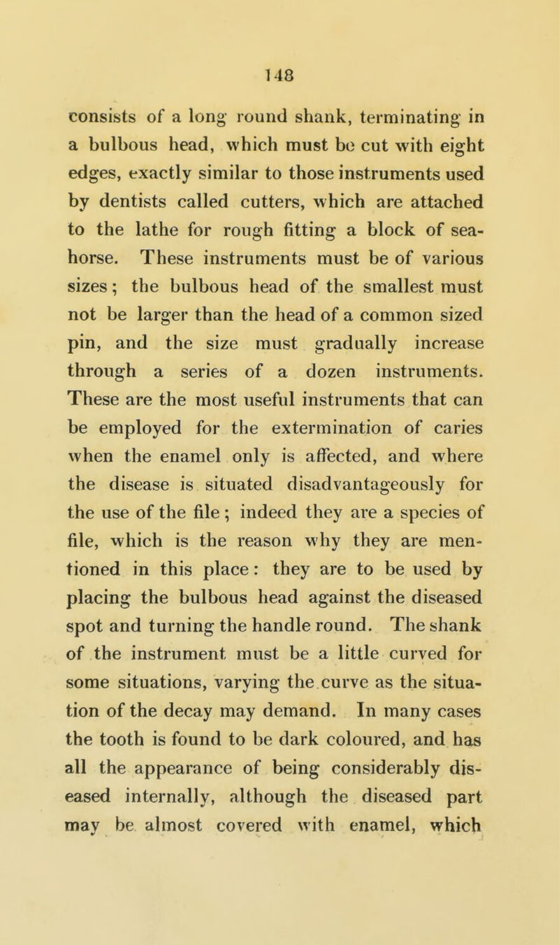 consists of a long round shank, terminating in a bulbous head, which must bo cut with eight edges, exactly similar to those instruments used by dentists called cutters, which are attached to the lathe for rough fitting a block of sea- horse. These instruments must be of various sizes; the bulbous head of the smallest must not be larger than the head of a common sized pin, and the size must gradually increase through a series of a dozen instruments. These are the most useful instruments that can be employed for the extermination of caries when the enamel only is affected, and where the disease is situated disadvantageously for the use of the file; indeed they are a species of file, which is the reason why they are men- tioned in this place: they are to be used by placing the bulbous head against the diseased spot and turning the handle round. The shank of the instrument must be a little curved for some situations, varying the curve as the situa- tion of the decay may demand. In many cases the tooth is found to be dark coloured, and has all the appearance of being considerably dis- eased internally, although the diseased part may be almost covered with enamel, which