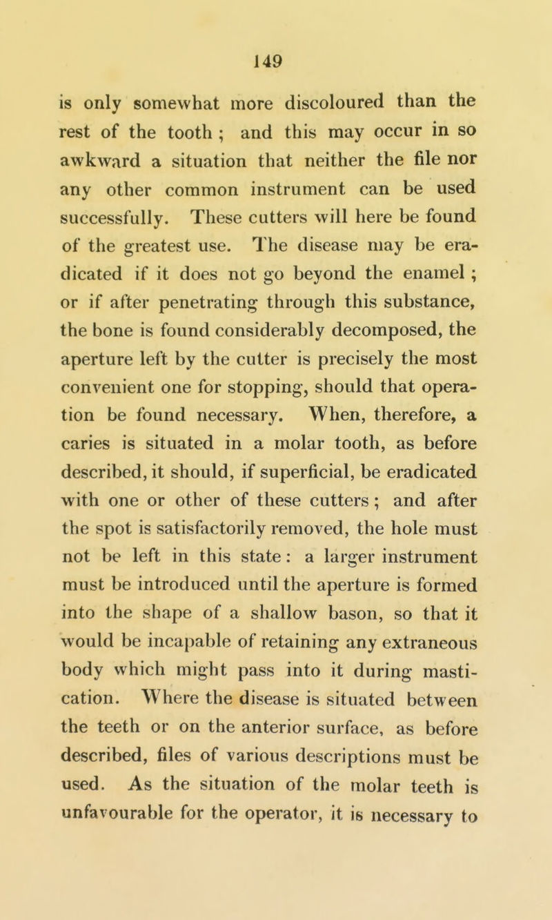 is only somewhat more discoloured than the rest of the tooth ; and this may occur in so awkward a situation that neither the file nor any other common instrument can be used successfully. These cutters will here be found of the greatest use. The disease may be era- dicated if it does not go beyond the enamel; or if after penetrating through this substance, the bone is found considerably decomposed, the aperture left by the cutter is precisely the most convenient one for stopping, should that opera- tion be found necessary. When, therefore, a caries is situated in a molar tooth, as before described, it should, if superficial, be eradicated with one or other of these cutters; and after the spot is satisfactorily removed, the hole must not be left in this state: a larger instrument must be introduced until the aperture is formed into the shape of a shallow bason, so that it would be incapable of retaining any extraneous body which might pass into it during masti- cation. Where the disease is situated between the teeth or on the anterior surface, as before described, files of various descriptions must be used. As the situation of the molar teeth is unfavourable for the operator, it is necessary to