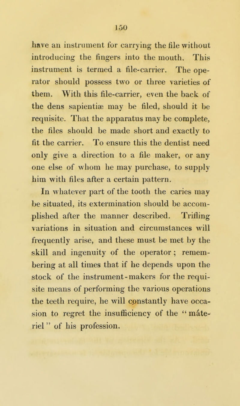 have an instrument for carrying the file without introducing the fingers into the mouth. This instrument is termed a file-carrier. The ope- rator should possess two or three varieties of them. With this file-carrier, even the back of the dens sapientiae may be filed, should it be requisite. That the apparatus may be complete, the files should be made short and exactly to fit the carrier. To ensure this the dentist need only give a direction to a file maker, or any one else of whom he may purchase, to supply him with files after a certain pattern. In whatever part of the tooth the caries may be situated, its extermination should be accom- plished after the manner described. Trifling variations in situation and circumstances will frequently arise, and these must be met by the skill and ingenuity of the operator; remem- bering at all times that if he depends upon the stock of the instrument-makers for the requi- site means of performing the various operations the teeth require, he will constantly have occa- sion to regret the insufficiency of the  mate- riel  of his profession.