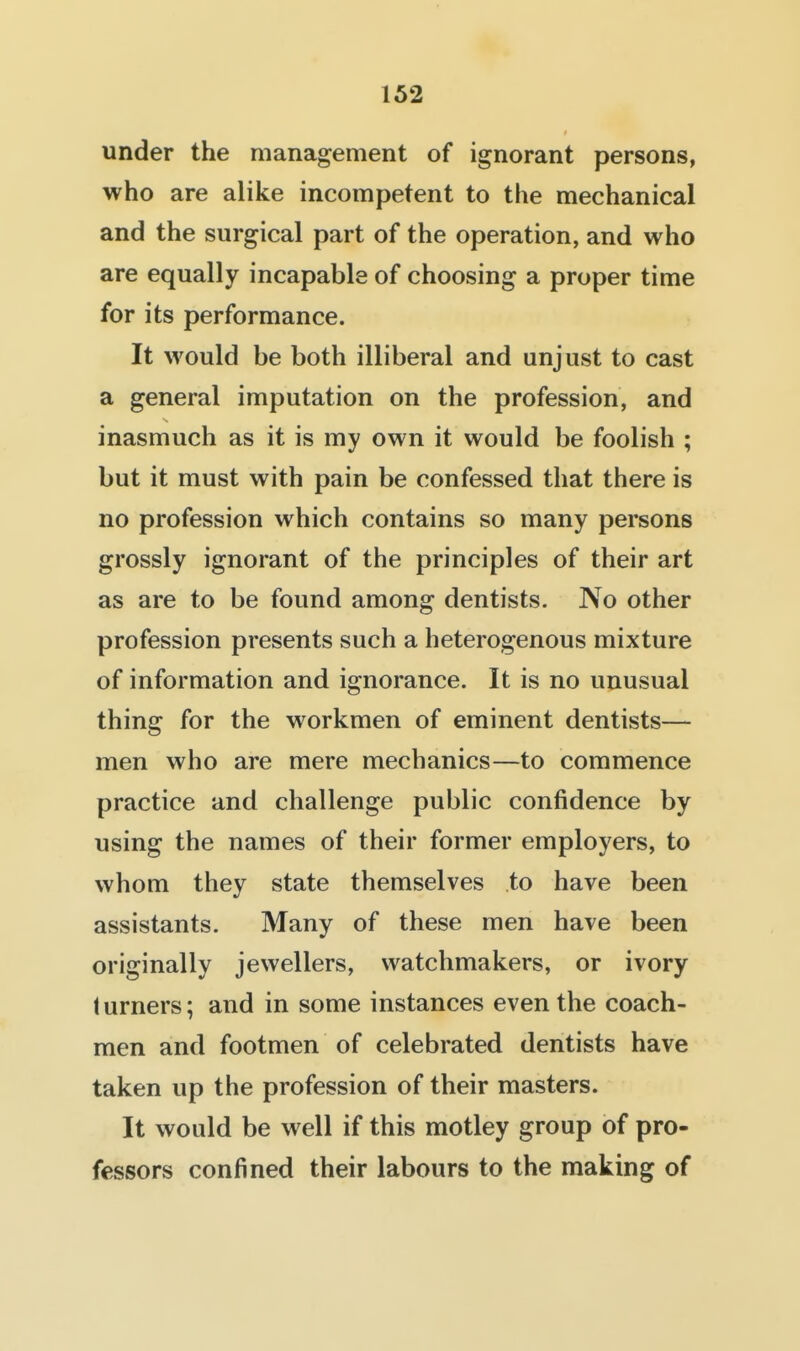 under the management of ignorant persons, who are alike incompetent to the mechanical and the surgical part of the operation, and who are equally incapable of choosing a proper time for its performance. It would be both illiberal and unjust to cast a general imputation on the profession, and inasmuch as it is my own it would be foolish ; but it must with pain be confessed that there is no profession which contains so many persons grossly ignorant of the principles of their art as are to be found among dentists. No other profession presents such a heterogenous mixture of information and ignorance. It is no unusual thing for the workmen of eminent dentists— men who are mere mechanics—to commence practice and challenge public confidence by using the names of their former employers, to whom they state themselves to have been assistants. Many of these men have been originally jewellers, watchmakers, or ivory turners; and in some instances even the coach- men and footmen of celebrated dentists have taken up the profession of their masters. It would be well if this motley group of pro- fessors confined their labours to the making of