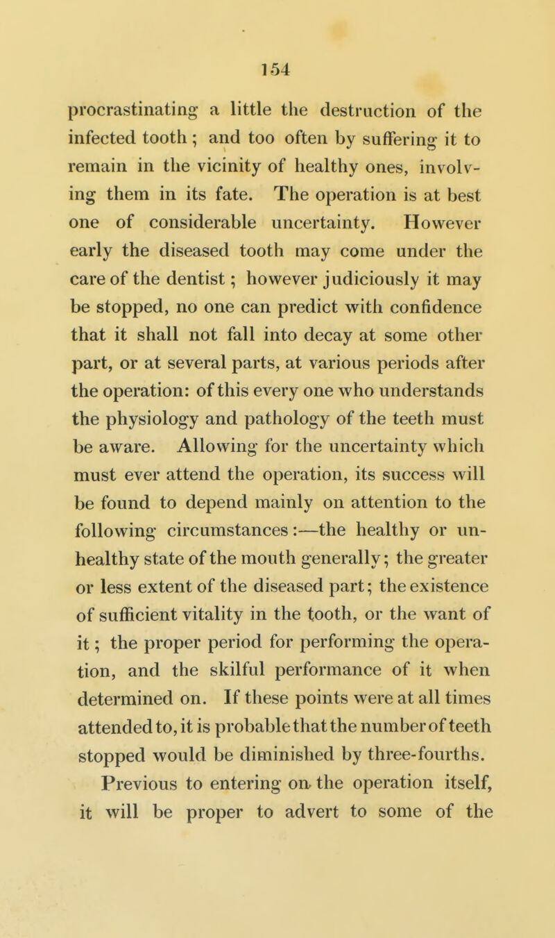 procrastinating a little the destruction of the infected tooth ; and too often by suffering it to remain in the vicinity of healthy ones, involv- ing them in its fate. The operation is at best one of considerable uncertainty. However early the diseased tooth may come under the care of the dentist; however judiciously it may be stopped, no one can predict with confidence that it shall not fall into decay at some other part, or at several parts, at various periods after the operation: of this every one who understands the physiology and pathology of the teeth must be aware. Allowing for the uncertainty which must ever attend the operation, its success will be found to depend mainly on attention to the following circumstances:—the healthy or un- healthy state of the mouth generally; the greater or less extent of the diseased part; the existence of sufficient vitality in the tooth, or the want of it; the proper period for performing the opera- tion, and the skilful performance of it when determined on. If these points were at all times attended to, it is probable that the number of teeth stopped would be diminished by three-fourths. Previous to entering on. the operation itself, it will be proper to advert to some of the