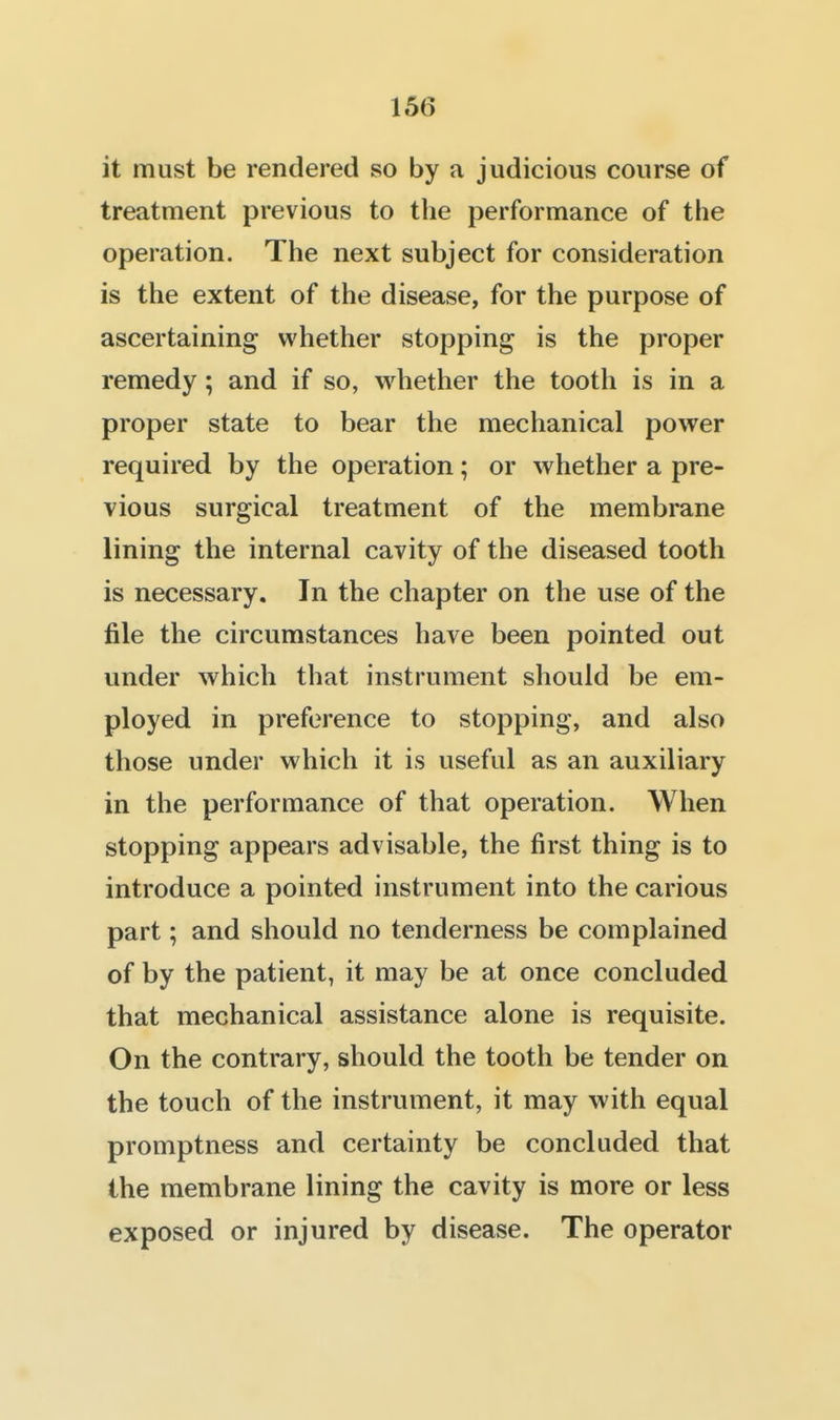 it must be rendered so by a judicious course of treatment previous to the performance of the operation. The next subject for consideration is the extent of the disease, for the purpose of ascertaining whether stopping is the proper remedy; and if so, whether the tooth is in a proper state to bear the mechanical power required by the operation; or whether a pre- vious surgical treatment of the membrane lining the internal cavity of the diseased tooth is necessary. In the chapter on the use of the file the circumstances have been pointed out under which that instrument should be em- ployed in preference to stopping, and also those under which it is useful as an auxiliary in the performance of that operation. When stopping appears advisable, the first thing is to introduce a pointed instrument into the carious part; and should no tenderness be complained of by the patient, it may be at once concluded that mechanical assistance alone is requisite. On the contrary, should the tooth be tender on the touch of the instrument, it may with equal promptness and certainty be concluded that the membrane lining the cavity is more or less exposed or injured by disease. The operator