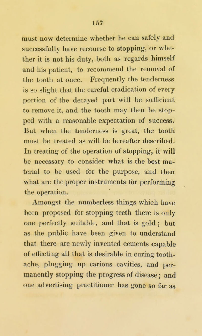 must now determine whether he can safely and successfully have recourse to stopping, or whe- ther it is not his duty, both as regards himself and his patient, to recommend the removal of the tooth at once. Frequently the tenderness is so slight that the careful eradication of every portion of the decayed part will be sufficient to remove it, and the tooth may then be stop- ped with a reasonable expectation of success. But when the tenderness is great, the tooth must be treated as will be hereafter described. In treating of the operation of stopping, it will be necessary to consider what is the best ma- terial to be used for the purpose, and then what are the proper instruments for performing the operation. Amongst the numberless things which have been proposed for stopping teeth there is only one perfectly suitable, and that is gold; but as the public have been given to understand that there are newly invented cements capable of effecting all that is desirable in curing tooth- ache, plugging up carious cavities, and per- manently stopping the progress of disease; and one advertising practitioner has gone so far as