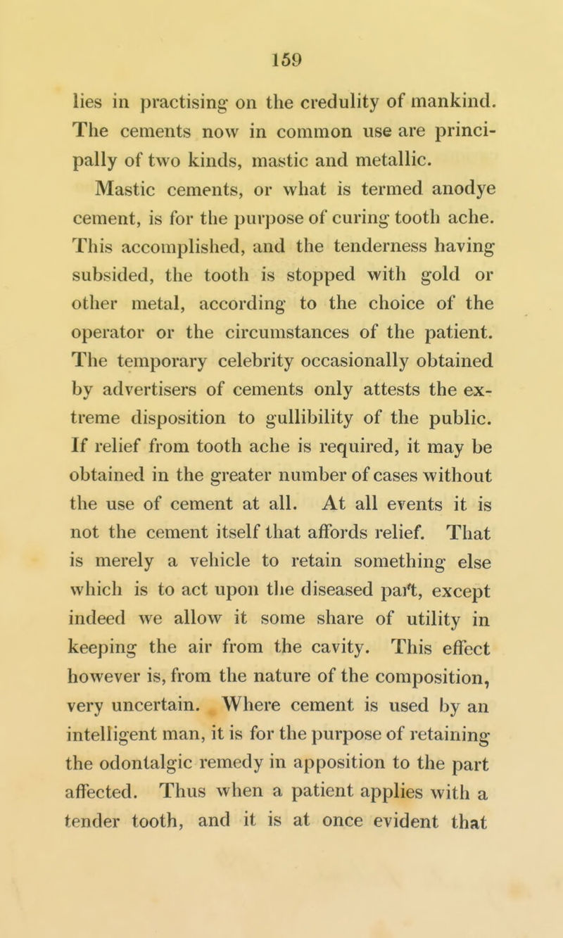 lies in practising on the credulity of mankind. The cements now in common use are princi- pally of two kinds, mastic and metallic. Mastic cements, or what is termed anodye cement, is for the purpose of curing tooth ache. This accomplished, and the tenderness having subsided, the tooth is stopped with gold or other metal, according to the choice of the operator or the circumstances of the patient. The temporary celebrity occasionally obtained by advertisers of cements only attests the ex- treme disposition to gullibility of the public. If relief from tooth ache is required, it may be obtained in the greater number of cases without the use of cement at all. At all events it is not the cement itself that affords relief. That is merely a vehicle to retain something else which is to act upon tlie diseased part, except indeed we allow it some share of utility in keeping the air from the cavity. This effect however is, from the nature of the composition, very uncertain. Where cement is used by an intelligent man, it is for the purpose of retaining the odontalgic remedy in apposition to the part affected. Thus when a patient applies with a tender tooth, and it is at once evident that