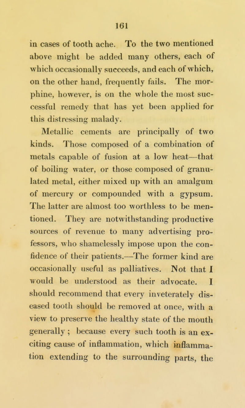 in cases of tooth ache. To the two mentioned above might be added many others, each of which occasionally succeeds, and each of which, on the other hand, frequently fails. The mor- phine, however, is on the whole the most suc- cessful remedy that has yet been applied for this distressing' malady. Metallic cements are principally of two kinds. Those composed of a combination of metals capable of fusion at a low heat—that of boiling water, or those composed of granu- lated metal, either mixed up with an amalgum of mercury or compounded with a gypsum. The latter are almost too worthless to be men- tioned. They are notwithstanding productive sources of revenue to many advertising pro- fessors, who shamelessly impose upon the con- fidence of their patients.—The former kind are occasionally useful as palliatives. Not that I would be understood as their advocate. I should recommend that every inveterately dis- eased tooth should be removed at once, with a view to preserve the healthy state of the mouth generally ; because every such tooth is an ex- citing cause of inflammation, which inflamma- tion extending to the surrounding parts, the
