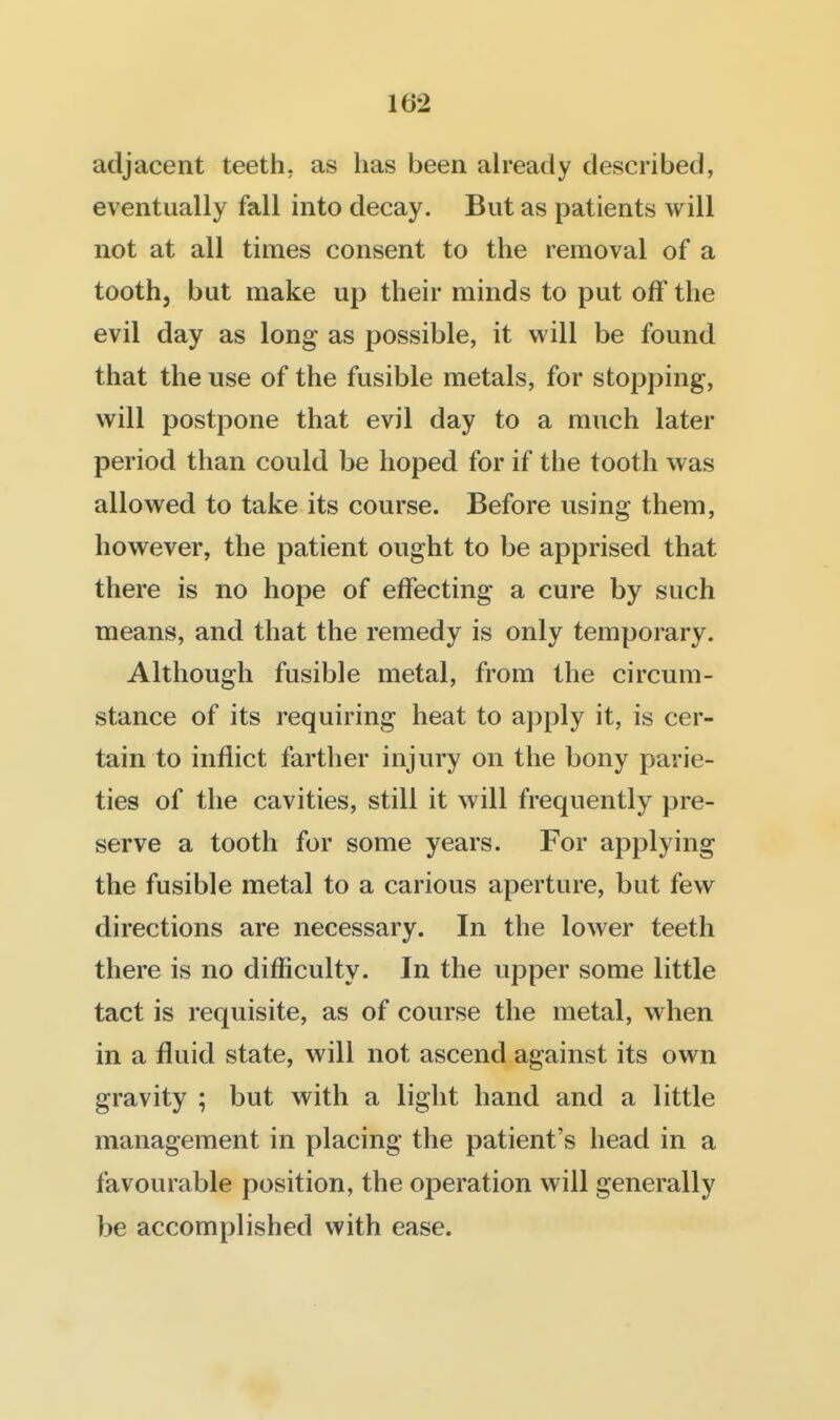 adjacent teeth, as has been already described, eventually fall into decay. But as patients will not at all times consent to the removal of a tooth, but make up their minds to put off the evil day as long as possible, it will be found that the use of the fusible metals, for stopping, will postpone that evil day to a much later period than could be hoped for if the tooth was allowed to take its course. Before using them, however, the patient ought to be apprised that there is no hope of effecting a cure by such means, and that the remedy is only temporary. Although fusible metal, from the circum- stance of its requiring heat to apply it, is cer- tain to inflict farther injury on the bony parie- ties of the cavities, still it will frequently pre- serve a tooth for some years. For applying the fusible metal to a carious aperture, but few directions are necessary. In the lower teeth there is no difficulty. In the upper some little tact is requisite, as of course the metal, when in a fluid state, will not ascend against its own gravity ; but with a light hand and a little management in placing the patient's head in a favourable position, the operation will generally be accomplished with ease.